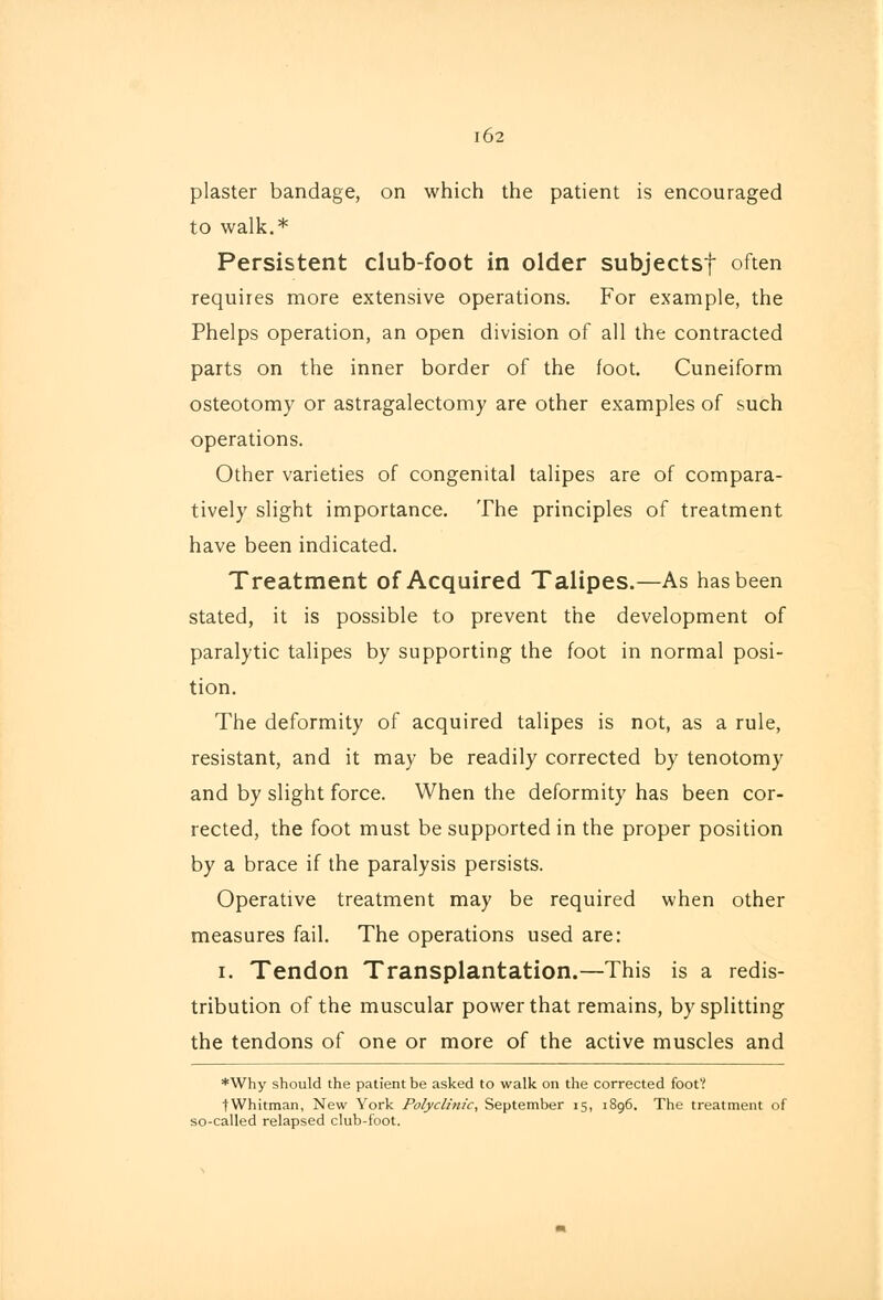 l62 plaster bandage, on which the patient is encouraged to walk.* Persistent club-foot in older subjectsf often requires more extensive operations. For example, the Phelps operation, an open division of all the contracted parts on the inner border of the foot. Cuneiform osteotomy or astragalectomy are other examples of such operations. Other varieties of congenital talipes are of compara- tively slight importance. The principles of treatment have been indicated. Treatment of Acquired Talipes.—As has been stated, it is possible to prevent the development of paralytic talipes by supporting the foot in normal posi- tion. The deformity of acquired talipes is not, as a rule, resistant, and it may be readily corrected by tenotomy and by slight force. When the deformity has been cor- rected, the foot must be supported in the proper position by a brace if the paralysis persists. Operatrve treatment may be required when other measures fail. The operations used are: i. Tendon Transplantation.—This is a redis- tribution of the muscular power that remains, by splitting the tendons of one or more of the active muscles and *Why should the patient be asked to walk on the corrected foot? tWhitman, New York Polyclinic, September 15, 1896. The treatment of so-called relapsed club-foot.