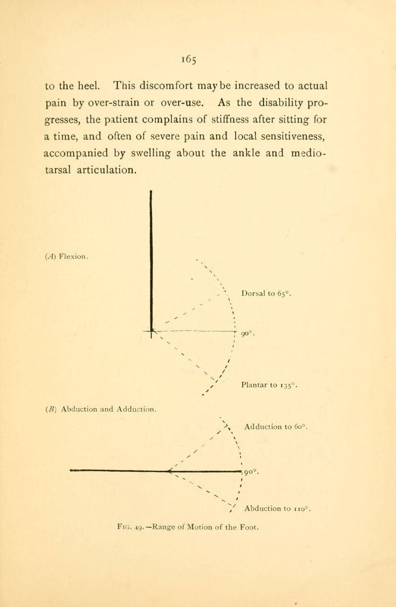 to the heel. This discomfort maybe increased to actual pain by over-strain or over-use. As the disability pro- gresses, the patient complains of stiffness after sitting for a time, and often of severe pain and local sensitiveness, accompanied by swelling about the ankle and medio- tarsal articulation. (A) Flexion. ^ . Dorsal to 650 7 9°° (B) Abduction and Adduction. , Plantar to 1350 \ Adduction to 6o°. y Abduction to 110° Fig. 19.—Range of Motion of the Foot.