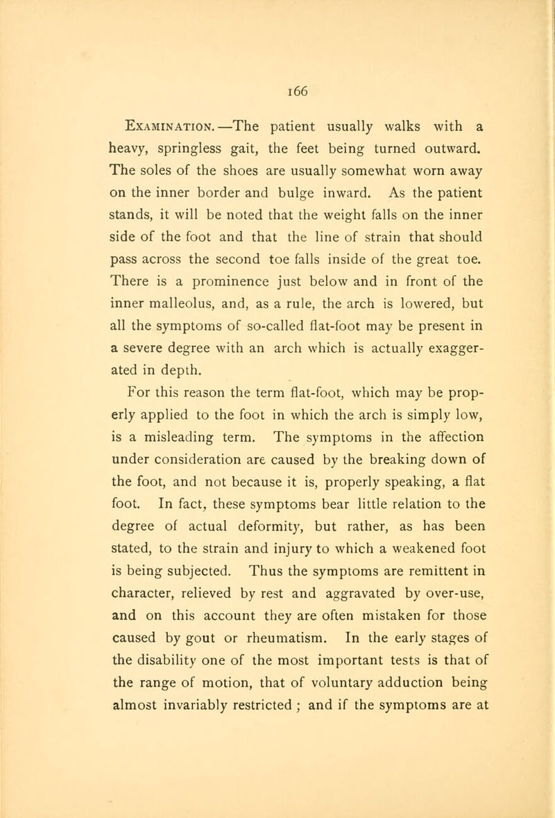 Examination.—The patient usually walks with a heavy, springless gait, the feet being turned outward. The soles of the shoes are usually somewhat worn away on the inner border and bulge inward. As the patient stands, it will be noted that the weight falls on the inner side of the foot and that the line of strain that should pass across the second toe falls inside of the great toe. There is a prominence just below and in front of the inner malleolus, and, as a rule, the arch is lowered, but all the symptoms of so-called fiat-foot may be present in a severe degree with an arch which is actually exagger- ated in depth. For this reason the term flat-foot, which may be prop- erly applied to the foot in which the arch is simply low, is a misleading term. The symptoms in the affection under consideration are caused by the breaking down of the foot, and not because it is, properly speaking, a fiat foot. In fact, these symptoms bear little relation to the degree of actual deformity, but rather, as has been stated, to the strain and injury to which a weakened foot is being subjected. Thus the symptoms are remittent in character, relieved by rest and aggravated by over-use, and on this account they are often mistaken for those caused by gout or rheumatism. In the early stages of the disability one of the most important tests is that of the range of motion, that of voluntary adduction being almost invariably restricted ; and if the symptoms are at