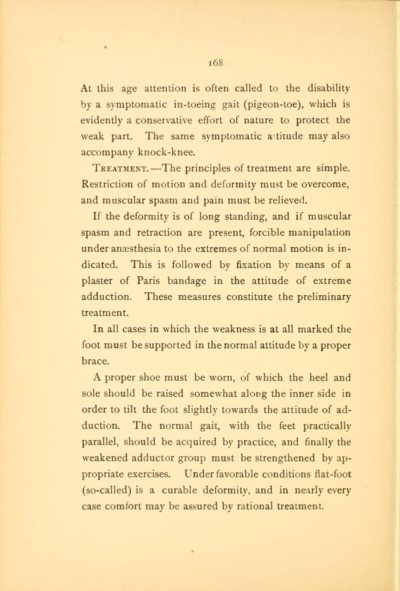 At this age attention is often called to the disability by a symptomatic in-toeing gait (pigeon-toe), which is evidently a conservative effort of nature to protect the weak part. The same symptomatic altitude may also accompany knock-knee. Treatment.—The principles of treatment are simple. Restriction of motion and deformity must be overcome, and muscular spasm and pain must be relieved. If the deformity is of long standing, and if muscular spasm and retraction are present, forcible manipulation under anaesthesia to the extremes of normal motion is in- dicated. This is followed by fixation by means of a plaster of Paris bandage in the attitude of extreme adduction. These measures constitute the preliminary treatment. In all cases in which the weakness is at all marked the foot must be supported in the normal attitude by a proper brace. A proper shoe must be worn, of which the heel and sole should be raised somewhat along the inner side in order to tilt the foot slightly towards the attitude of ad- duction. The normal gait, with the feet practically parallel, should be acquired by practice, and finally the weakened adductor group must be strengthened by ap- propriate exercises. Under favorable conditions fiat-foot (so-called) is a curable deformity, and in nearly every case comfort may be assured by rational treatment.