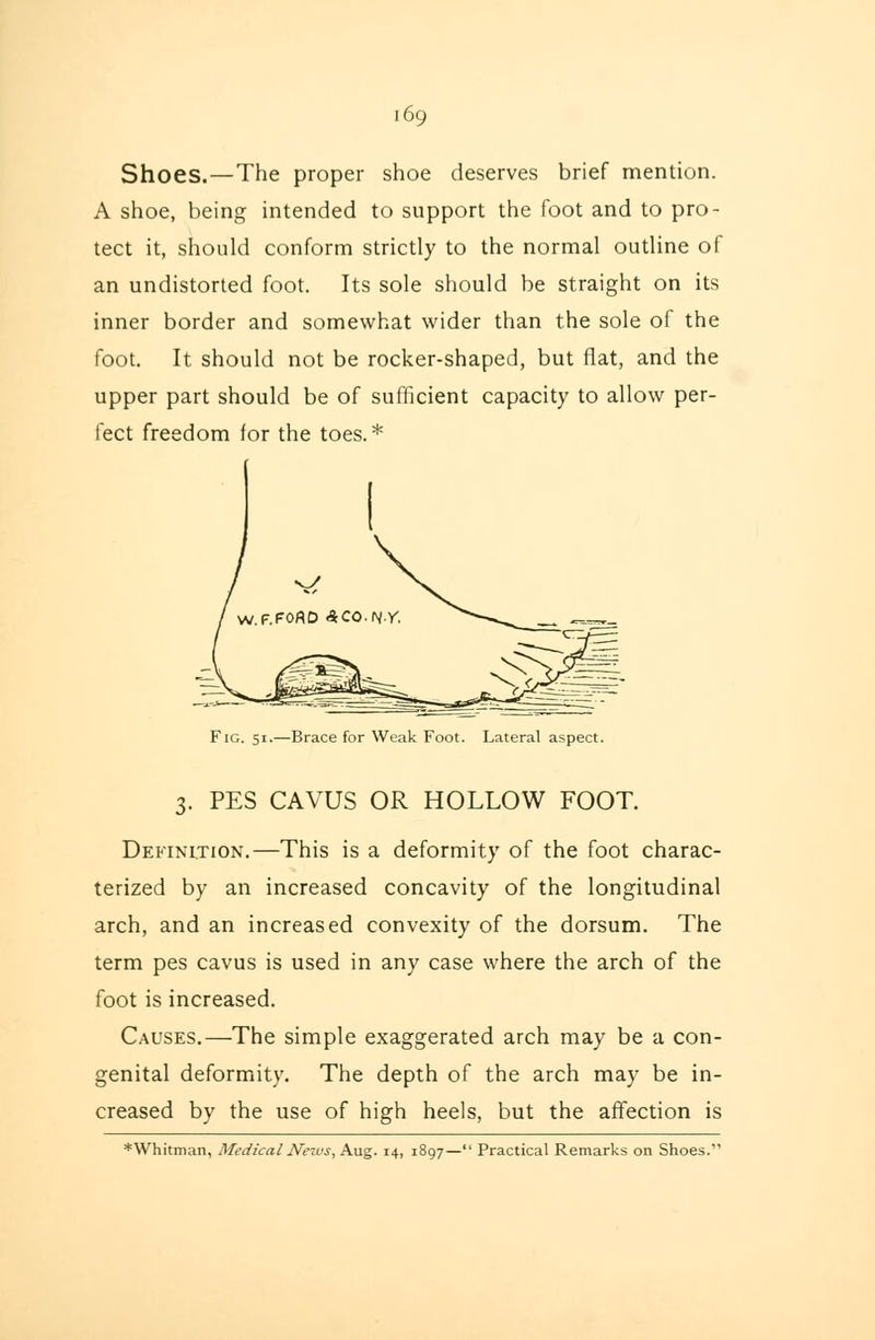 Shoes.—The proper shoe deserves brief mention. A shoe, being intended to support the foot and to pro- tect it, should conform strictly to the normal outline of an undistorted foot. Its sole should be straight on its inner border and somewhat wider than the sole of the foot. It should not be rocker-shaped, but flat, and the upper part should be of sufficient capacity to allow per- fect freedom for the toes. * Fig. 51.—Brace for Weak Foot. Lateral aspect. 3. PES CAVUS OR HOLLOW FOOT. Definition.—This is a deformity of the foot charac- terized by an increased concavity of the longitudinal arch, and an increased convexity of the dorsum. The term pes cavus is used in any case where the arch of the foot is increased. Causes.—The simple exaggerated arch may be a con- genital deformity. The depth of the arch may be in- creased by the use of high heels, but the affection is ♦Whitman, Medical News, Aug. 14, 1897— Practical Remarks on Shoes.