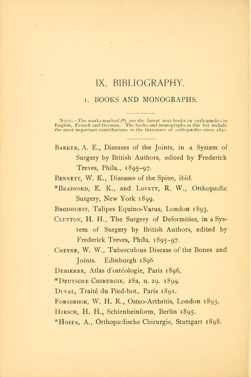 IX. BIBLIOGRAPHY. i. BOOKS AND MONOGRAPHS. Note.—The works marked (*) are the latest text-books on orthopaedics in fc'nglish, French and German. The books and monographs in this list include the most important contributions to the literature of orthopaedics since 1890. Barker, A. E., Diseases of the Joints, in a System of Surgery by British Authors, edited by Frederick Treves, Phila., 1895-97. Bennett, W. K., Diseases of the Spine, ibid. *Bradford, E. K., and Lovett, R. W., Orthopaedic Surgery, New York 1899. Brodhurst, Talipes Equino-Varus, London 1893. Clutton, H. H., The Surgery of Deformities, in a Sys- tem of Surgery by British Authors, edited by Frederick Treves, Phila. 1895-97. Cheyne, W. W., Tuberculous Disease of the Bones and Joints. Edinburgh 1896 Debierre, Atlas d'osteologie, Paris 1896, *Deutsche Chirurgie, 28a, u. 29. 1899. Duval, Trait6 du Pied-bot., Paris 1891. Forsbrook, W. H. R., Osteo-Arthritis, London 1893. Hirsch, H. H., Schienbeinform, Berlin 1895. *Hoffa, A., Orthopaedische Chirurgie, Stuttgart 1898.