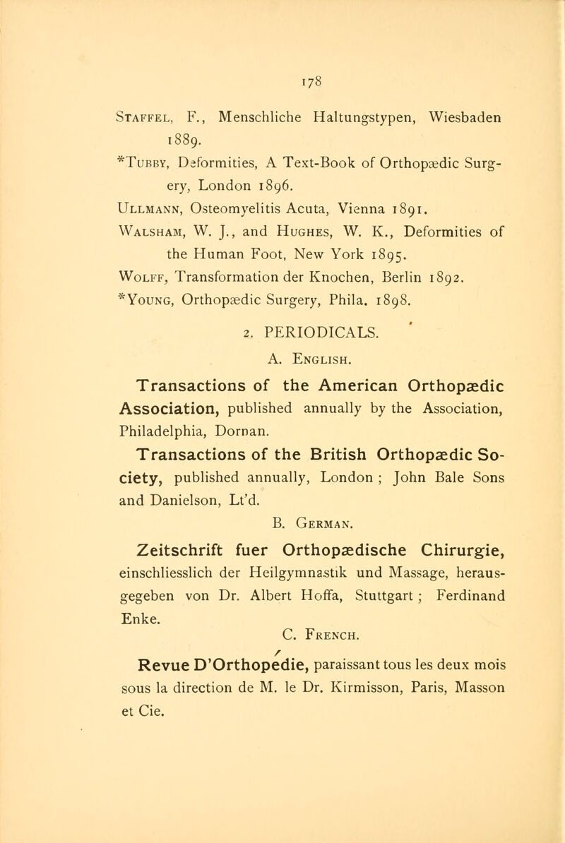 Staffel, F., Menschliche Haltungstypen, Wiesbaden 1889. *Tubby, Deformities, A Text-Book of Orthopaedic Surg- ery, London 1896. Ullmann, Osteomyelitis Acuta, Vienna 1891. Walsham, W. J., and Hughes, W. K., Deformities of the Human Foot, New York 1895. Wolff, Transformation der Knochen, Berlin 1892. *Young, Orthopaedic Surgery, Phila. 1898. 2. PERIODICALS. A. English. Transactions of the American Orthopaedic Association, published annually by the Association, Philadelphia, Dornan. Transactions of the British Orthopaedic So- ciety, published annually, London ; John Bale Sons and Danielson, Lt'd. B. German. Zeitschrift fuer Orthopaedische Chirurgie, einschliesslich der Heilgymna.stik und Massage, heraus- gegeben von Dr. Albert Hoffa, Stuttgart ; Ferdinand Enke. C. French. / Revue D'Orthopedie, paraissant tous les deux mois sous la direction de M. le Dr. Kirmisson, Paris, Masson et Cie.