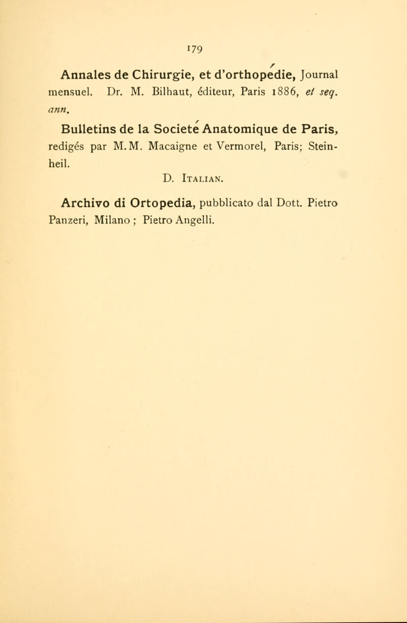 179 r Annales de Chirurgie, et d'orthopedie, Journal mensuel. Dr. M. Bilhaut, £diteur, Paris 1886, et seq. ann. r Bulletins de la Societe Anatomique de Paris, redig^s par M. M. Macaigne et Vermorel, Paris; Stein- heil. D. Italian. Archivo di Ortopedia, pubblicato dal Dott. Pietro Panzeri, Milano ; Pietro Angelli.