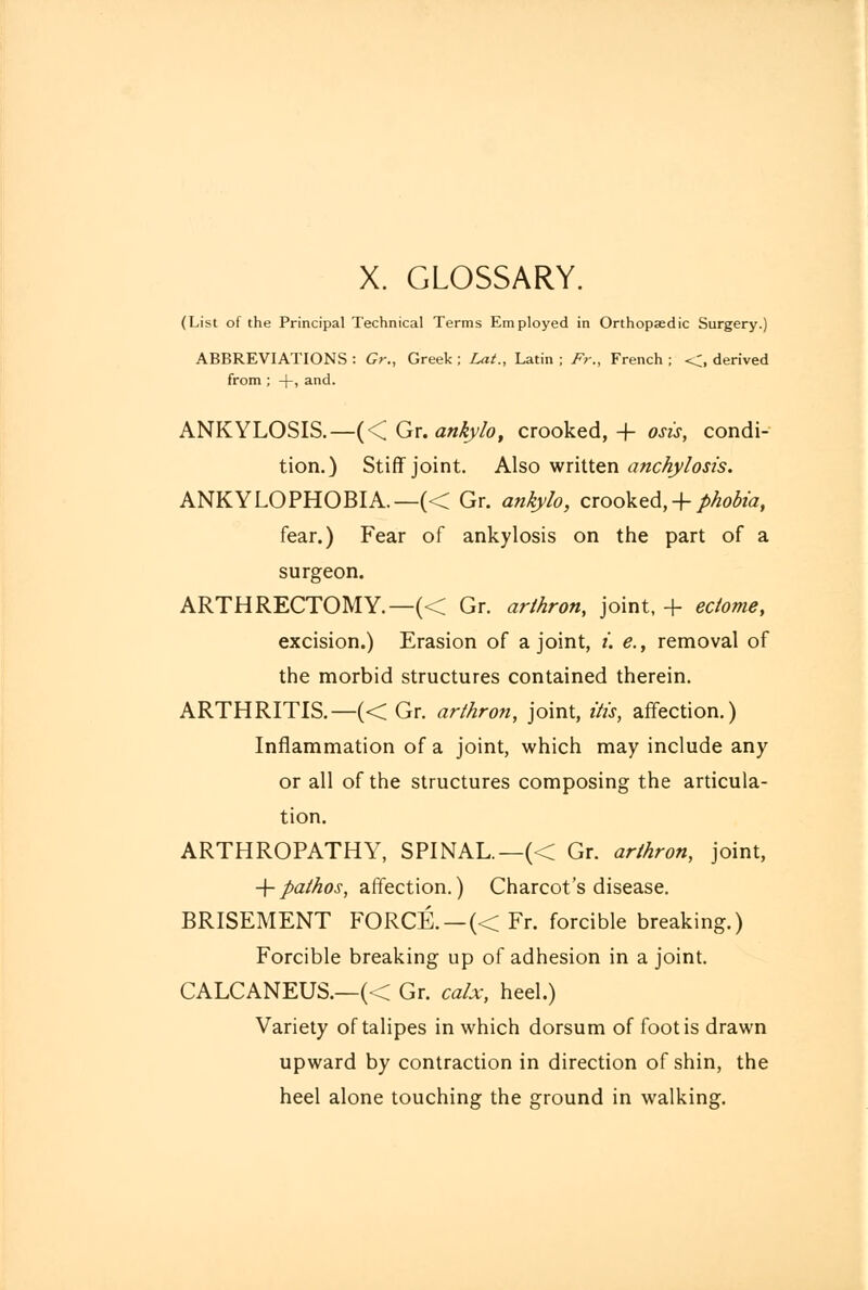 X. GLOSSARY. (List of the Principal Technical Terms Employed in Orthopaedic Surgery.) ABBREVIATIONS : Gr., Greek ; Lat., Latin ; Fr., French ; <, derived from ; +, and. ANKYLOSIS.—(< Gr. ankylo, crooked, + osis, condi- tion.) Stiff joint. Also written anchylosis. ANKYLOPHOBIA.—« Gr. ankylo, crooked, + phobia, fear.) Fear of ankylosis on the part of a surgeon. ARTHRECTOMY.—(< Gr. arlhron, joint, + eclome, excision.) Erasion of a joint, i. e., removal of the morbid structures contained therein. ARTHRITIS.—(< Gr. arlhron, joint, His, affection.) Inflammation of a joint, which may include any or all of the structures composing the articula- tion. ARTHROPATHY, SPINAL.—(< Gr. arlhron, joint, -\-palhos, affection.) Charcot's disease. BRISEMENT FORCE. —« Fr. forcible breaking.) Forcible breaking up of adhesion in a joint. CALCANEUS.—(< Gr. calx, heel.) Variety of talipes in which dorsum of foot is drawn upward by contraction in direction of shin, the heel alone touching the ground in walking.