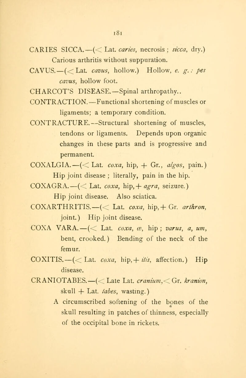 i8i CARIES SICCA.—(< Lat. caries, necrosis; sicca, dry.) Carious arthritis without suppuration. CAVUS.—(< Lat. cavus, hollow.) Hollow, e. g.: pes cavus, hollow foot. CHARCOT'S DISEASE.—Spinal arthropathy.. CONTRACTION.—Functional shortening of muscles or ligaments; a temporary condition. CONTRACTURE.—Structural shortening of muscles, tendons or ligaments. Depends upon organic changes in these parts and is progressive and permanent. COXALGIA.—(< Lat. coxa, hip, -\- Gr., algos, pain.) Hip joint disease ; literally, pain in the hip. COXAGRA.—(-< Lat. coxa, hip,-\-agra, seizure.) Hip joint disease. Also sciatica. COXARTHRITIS.—« Lat. coxa, hip,-f-Gr. arthron, joint.) Hip joint disease. COXA VARA.—(<C Lat. coxa, ce, hip; varus, a, urn, bent, crooked.) Bending of the neck of the femur. COXITIS.—(<; Lat. coxa, hip,-f- His, affection.) Hip disease. CRANIOTABES.—(< Late Lat. cranium,< Gr. kranion, skull -\- Lat. tabes, wasting.) A circumscribed softening; of the bones of the skull resulting in patches of thinness, especially of the occipital bone in rickets.