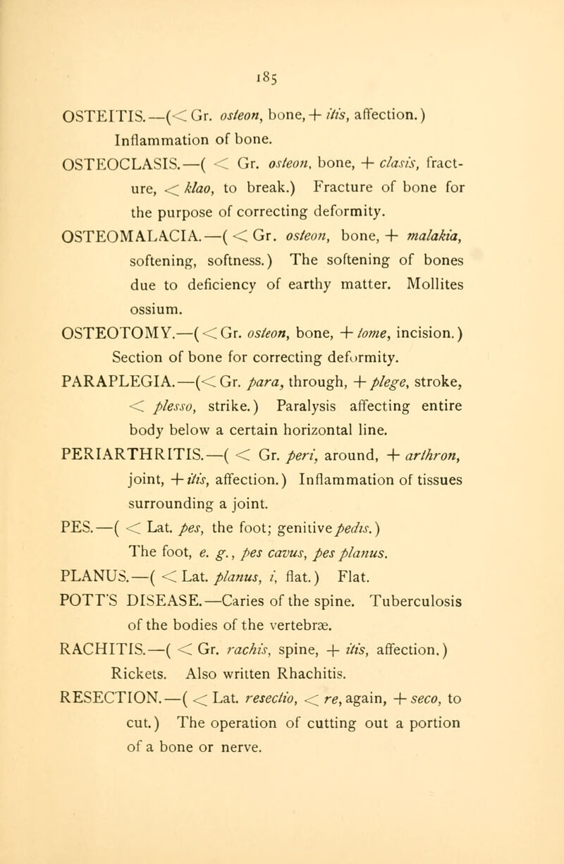 OSTEITIS.—(<Gr. osteon, bone, +itis, affection.) Inflammation of bone. OSTKOCLASIS.—( < Gr. osteon, bone, + clasi's, fract- ure, < klao, to break.) Fracture of bone for the purpose of correcting deformity. OSTEOMALACIA.—(< Gr. osteon, bone, 4- malakia, softening, softness.) The softening of bones due to deficiency of earthy matter. Mollites ossium. OSTEOTOMY.—(<Gr. osteon, bone, + tome, incision.) Section of bone for correcting deformity. PARAPLEGIA.—(<Gr. para, through, + plege, stroke, < plesso, strike.) Paralysis affecting entire body below a certain horizontal line. PERIARTHRITIS.—( < Gr. peri, around, + arlhron, joint, -\-itts, affection.) Inflammation of tissues surrounding a joint. PES.—( <C Lat. pes, the foot; genitive pedis.) The foot, e. g., pes cavus, pes planus. PLANUS.— (< Lat. planus, i, flat.) Flat. POTT'S DISEASE.—Caries of the spine. Tuberculosis of the bodies of the vertebrae. RACHITIS.—( < Gr. rachis, spine, + Ms, affection.) Rickets. Also written Rhachitis. RESECTION.—( <; Lat. resectto, < re, again, + seco, to cut.) The operation of cutting out a portion of a bone or nerve.