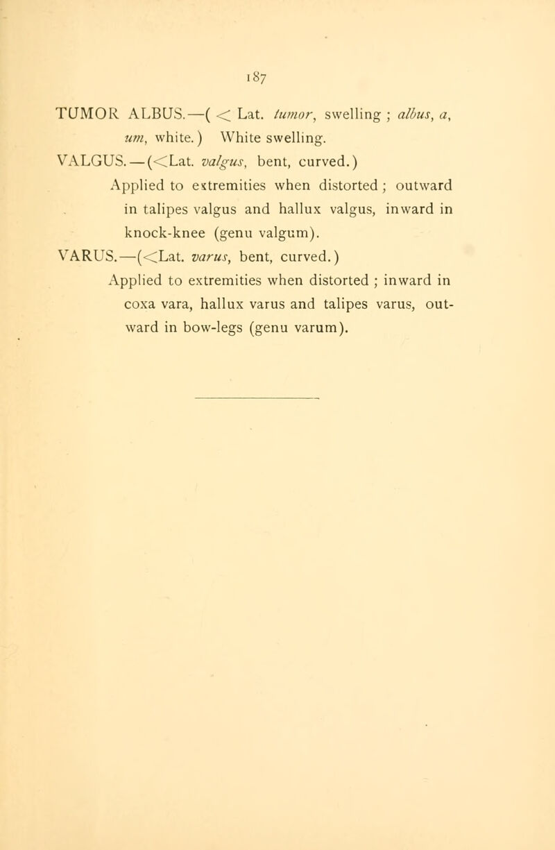 187 TUMOR ALBUS.—( < Lat. tumor, swelling ; albus, a, um, white.) White swelling. VALGUS. — (<Lat. valgus, bent, curved.) Applied to extremities when distorted; outward in talipes valgus and hallux valgus, inward in knock-knee (genu valgum). VARUS.—(<Lat. varus, bent, curved.) Applied to extremities when distorted ; inward in coxa vara, hallux varus and talipes varus, out- ward in bow-legs (genu varum).