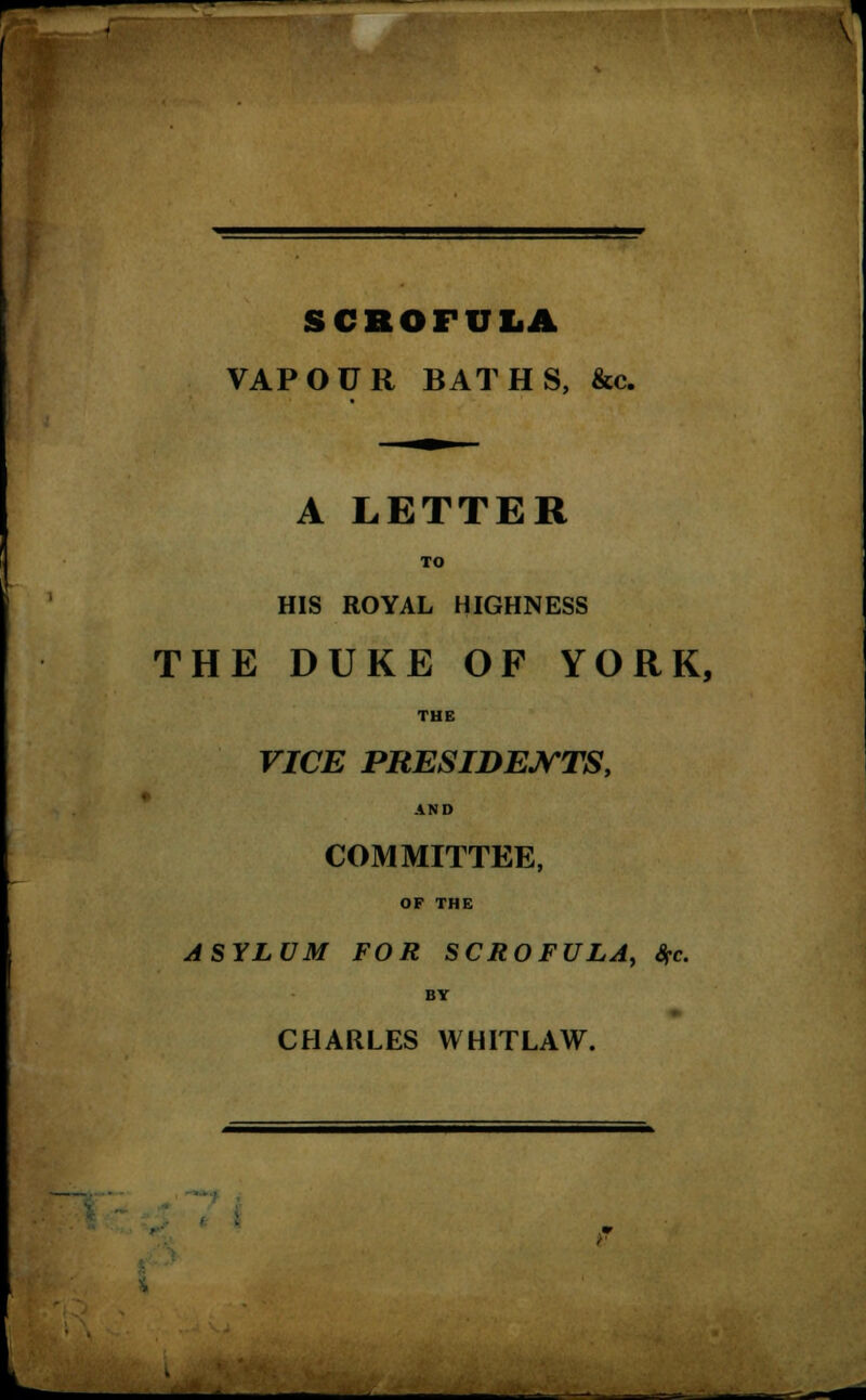 SCROFULA VAPOUR BATHS, &c. A LETTER TO HIS ROYAL HIGHNESS THE DUKE OF YORK, THE VICE PRESIDENTS, AND COMMITTEE, OF THE ASYLUM FOR SCROFULA, Sfc. BY CHARLES WHITLAW.