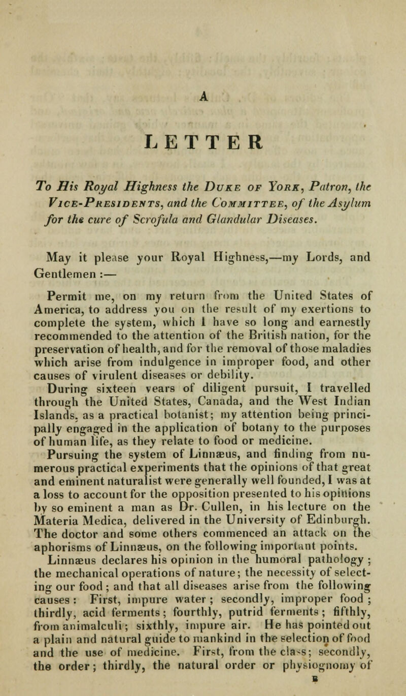 LETTER To His Royal Highness the Duke of York, Patron, the Vice-Presidents, and the Committee, of the Asylum for the cure of Scrofula and Glandular Diseases. May it please your Royal Highness,—my Lords, and Gentlemen :— Permit me, on my return from the United States of America, to address you on the result of my exertions to complete the system, which 1 have so long and earnestly recommended to the attention of the British nation, for the preservation of health, and for the removal of those maladies which arise from indulgence in improper food, and other causes of virulent diseases or debility. During sixteen vears of diligent pursuit, I travelled through the United States, Canada, and the West Indian Islands, as a practical botanist; my attention being princi- pally engaged in the application of botany to the purposes of human life, as they relate to food or medicine. Pursuing the system of Linnaeus, and finding from nu- merous practical experiments that the opinions of that great and eminent naturalist were generally well founded, I was at a loss to account for the opposition presented to his opinions by so eminent a man as Dr. Cullen, in his lecture on the Materia Medica, delivered in the University of Edinburgh. The doctor and some others commenced an attack on the aphorisms of Linnaeus, on the following important points. Linnaeus declares his opinion in the humoral pathology ; the mechanical operations of nature; the necessity of select- ing our food ; and that all diseases arise from the following causes : First, impure water ; secondly, improper food ; thirdly, acid ferments; fourthly, putrid ferments; fifthly, from animalculi; sixthly, impure air. He has pointed out a plain and natural guide to mankind in the selection of food and the use of medicine. First, from thecla^s; secondly, the order; thirdly, the natural order or physiognomy of 1