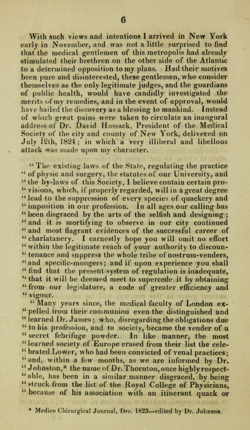 With such views and intentions 1 arrived in New York early in November, and was not a little surprised to find that the medical gentlemen of this metropolis had already stimulated their brethren on the other side of the Atlantic to a determined opposition to my plans. Had their motives been pure and disinterested, these gentlemen, who consider themselves as the only legitimate judges, and the guardians of public health, would have candidly investigated the merits of my remedies, and in the event of approval, would have hailed the discovery as a blessing to mankind. Instead of which great pains were taken to circulate an inaugural address of Dr. David Hossack, President of the Medical Society of the city and county of New York, delivered on July 12th, 1824; in which a very illiberal and libellous attack was made upon my character.  The existing laws of the State, regulating the practice  of physic and surgery, the statutes of our University, and  the by-laws of this Society, I believe contain certain pro-  visions, which, if properly regarded, will in a great degree lead to the suppression of every species of quackery and  imposition in our profession. In all ages our calling has  been disgraced by the arts of the selfish and designing ; and it is mortifying to observe in our city continued  and most flagrant evidences of the successful career of  charlatanery. I earnestly hope you will omit no effort  within the legitimate reach of your authority to discoun-  tenance and suppress the whole tribe of nostrum-venders, and specific-mongers; and if upon experience you shall  find that the present system of regulation is inadequate,  that it will be deemed meet to supercede it by obtaining  from our legislature, a code of greater efficiency and  vigour.  Many years since, the medical faculty of London ex-  pelled irom their communion even the distinguished and learned Dr. James; who, disregarding the obligations due  to his profession, and to society, became the vender of a  secret febrifuge powder. In like manner, the most  learned society of Europe erased from their list the cele-  brated Lower, who had been convicted of venal practices; and, witiiin a few months, as we are informed by Dr.  Johnston,* the name of Dr. Thornton, once highly respect- able, has been in a similar manner disgraced, by being  struck from the list of the Royal College of Physicians,  because of his association with an itinerant quack or * Medico Chirurgical Journal, Dec. 1823—edited by Dr. Johnson.