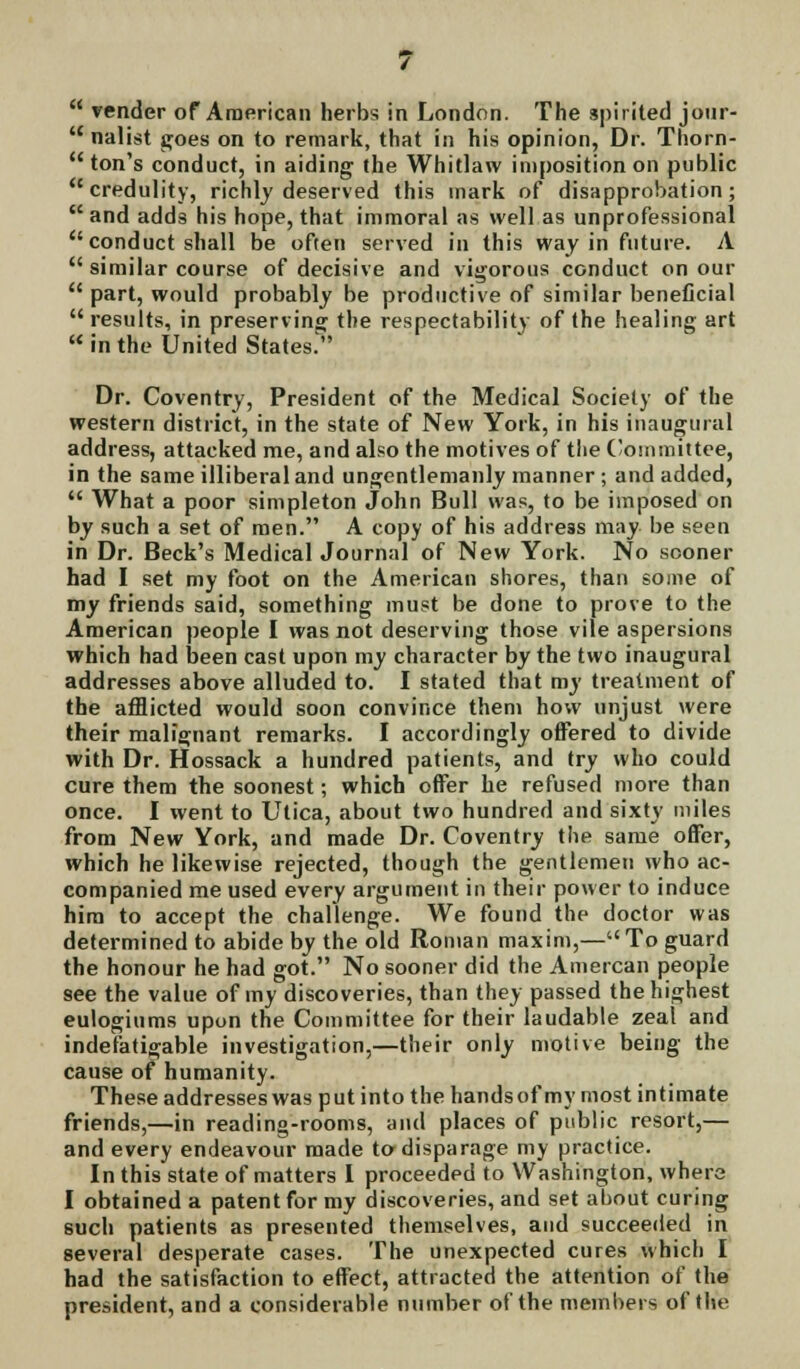 M render of American herbs in London. The spirited jour-  nalist goes on to remark, that in his opinion, Dr. Thorn-  ton's conduct, in aiding the Whitlaw imposition on public  credulity, richly deserved this mark of disapprobation; and adds his hope, that immoral as well as unprofessional conduct shall be often served in this way in future. A  similar course of decisive and vigorous conduct on our  part, would probably be productive of similar beneficial results, in preserving the respectability of the healing art inthe United States. Dr. Coventry, President of the Medical Society of the western district, in the state of New York, in his inaugural address, attacked me, and also the motives of the Committee, in the same illiberal and ungentlemanly manner; and added,  What a poor simpleton John Bull was, to be imposed on by such a set of men. A copy of his address may be seen in Dr. Beck's Medical Journal of New York. No sooner had I set my foot on the American shores, than some of my friends said, something must be done to prove to the American people I was not deserving those vile aspersions which had been cast upon my character by the two inaugural addresses above alluded to. I stated that my treatment of the afflicted would soon convince them how unjust were their malignant remarks. I accordingly offered to divide with Dr. Hossack a hundred patients, and try who could cure them the soonest; which offer he refused more than once. I went to Utica, about two hundred and sixty miles from New York, and made Dr. Coventry the same offer, which he likewise rejected, though the gentlemen who ac- companied me used every argument in their power to induce him to accept the challenge. We found the doctor was determined to abide by the old Roman maxim,—To guard the honour he had got. No sooner did the Amercan people see the value of my discoveries, than they passed the highest eulogiums upon the Committee for their laudable zeal and indefatigable investigation,—their only motive being the cause of humanity. These addresses was put into the hands of my most intimate friends,—in reading-rooms, and places of public resort,— and every endeavour made to disparage my practice. In this state of matters I proceeded to Washington, where I obtained a patent for my discoveries, and set about curing such patients as presented themselves, and succeeded in several desperate cases. The unexpected cures which I had the satisfaction to effect, attracted the attention of the president, and a considerable number of the members of the