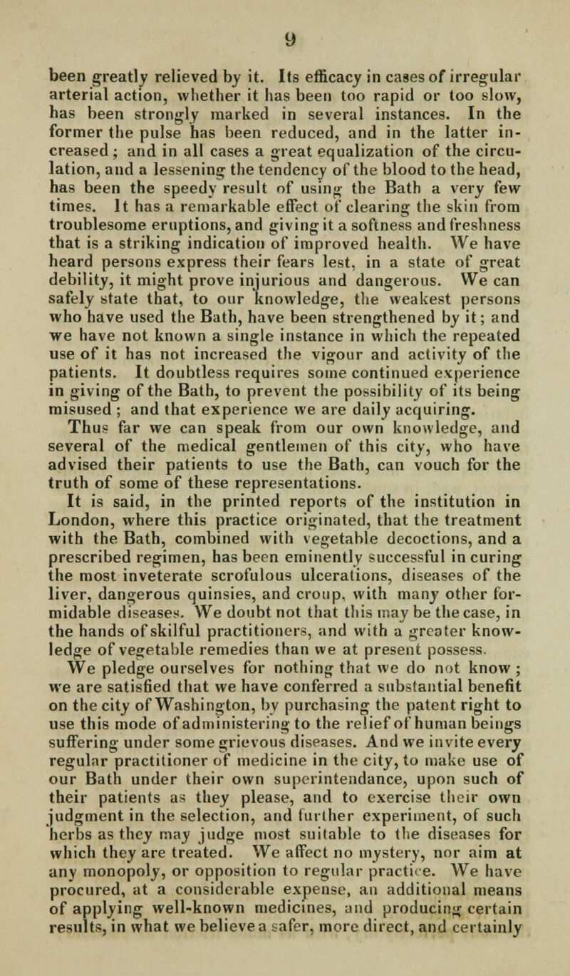 been greatly relieved by it. Its efficacy in cases of irregular arterial action, whether it has been too rapid or too slow, has been strongly marked in several instances. In the former the pulse has been reduced, and in the latter in- creased ; and in all cases a great equalization of the circu- lation, and a lessening the tendency of the blood to the head, has been the speedy result of using the Bath a very few times. It has a remarkable effect of clearing the skin from troublesome eruptions, and giving it a softness and freshness that is a striking indication of improved health. We have heard persons express their fears lest, in a state of great debility, it might prove injurious and dangerous. We can safely state that, to our knowledge, the weakest persons who have used the Bath, have been strengthened by it; and we have not known a single instance in which the repeated use of it has not increased the vigour and activity of the patients. It doubtless requires some continued experience in giving of the Bath, to prevent the possibility of its being misused ; and that experience we are daily acquiring. Thus far we can speak from our own knowledge, and several of the medical gentlemen of this city, who have advised their patients to use the Bath, can vouch for the truth of some of these representations. It is said, in the printed reports of the institution in London, where this practice originated, that the treatment with the Bath, combined with vegetable decoctions, and a prescribed regimen, has been eminently successful in curing the most inveterate scrofulous ulcerations, diseases of the liver, dangerous quinsies, and croup, with many other for- midable diseases. We doubt not that this may be the case, in the hands of skilful practitioners, and with a greater know- ledge of vegetable remedies than we at present possess. We pledge ourselves for nothing that we do not know ; we are satisfied that we have conferred a substantial benefit on the city of Washington, by purchasing the patent right to use this mode of administering to the relief of human beings suffering under some grievous diseases. And we invite every regular practitioner of medicine in the city, to make use of our Bath under their own superintendance, upon such of their patients as they please, and to exercise their own judgment in the selection, and further experiment, of such herbs as they may judge most suitable to the diseases for which they are treated. We affect no mystery, nor aim at any monopoly, or opposition to regular practice. We have procured, at a considerable expense, an additional means of applying well-known medicines, and producing certain results, in what we believe a safer, more direct, and certainly