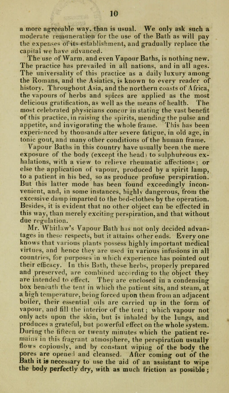 a more agreeable way, than is usual. We only ask such a moderate remuneration for the use of the Bath as will pay the expenses of its establishment, and gradually replace the capital we have advanced. The use of Warm, and even Vapour Baths, is nothing new. The practice has prevailed in all nations, and in all ages. The universality of this practice as a daily luxury among the Romans, and the Asiatics, is known to every reader of history. Throughout Asia, and the northern coasts of Africa, the vapours of herbs and spices are applied as the most delicious gratification, as well as the means of health. The most celebrated physicians concur in stating the vast benefit of this practice, in raising the spirits, mending the pulse and appetite, and invigorating the whole frame. This has been experienced by thousands after severe fatigue, in old age, in tonic gout, and many other conditions of the human frame. Vapour Baths in this country have usually been the mere exposure of the body (except the headi to sulphureous ex- halations, with a view to relieve rheumatic affections; or else the application of vapour, produced by a spirit lamp, to a patient in his bed, so as produce profuse perspiration. But this latter mode has been found exceedingly incon- venient, and, in some instances, hiirhh dangerous, from the excessive damp imparted to the bed-clothes by the operation. Besides, it is evident that no other object can be effected in this way, than merely exciting perspiration, and that without due regulation. Mr. Whitlaw's Vapour Bath his not only decided advan- tages in these respects, but it attains other ends. Every one knows that various plants possess highly important medical virtues, and hence they are used in various infusions in all countries, for purposes in which experience has pointed out their efficacy, In this Bath, these herbs, properly prepared and preserved, are combined according to the object they are intended to effect. They are enclosed in a condensing box beneatli the tent in which the patient sits, and steam, at a high temperature, being forced upon them from an adjacent boiler, their essential oils are carried up in the form of vapour, and fill the interior of the tent; which vapour not only acts upon the skin, but is inhaled by the lungs, and produces a grateful, but powerful effect on the whole system. During the fifteen or twenty minutes which the patient re- mains in this fragrant atmosphere, the perspiration usually flows copiously, and by constant wiping of the body the pores are opened and cleansed. After coming out of the Bath it is necessary to use the aid of an assistant to wipe the body perfectly dry, with as much friction as possible;