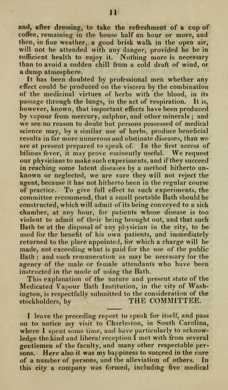 and, after dressing, to take the refreshment of a cup of coffee, remaining in the house half an hour or more, and then, in fine weather, a good brisk walk in the open air, will not be attended with any danger, provided he be in sufficient health to enjoy it. Nothing more is necessary than to avoid a sudden chill from a cold draft of wind, or a damp atmosphere. It has been doubted by professional men whether any effect could be produced on the viscera by the combination of the medicinal virtues of herbs with the blood, in its passage through the lungs, in the act of respiration. It is, however, known, that important effects have been produced by vapour from mercury, sulphur, and other minerals ; and we see no reason to doubt but persons possessed of medical science may, by a similar use of herbs, produce beneficial results in far more numerous and obstinate diseases, than we are at present prepared to speak of. In the first access of bilious fever, it may prove eminently useful. We request our physicians to make such experiments, and if they succeed in reaching some latent diseases by a method hitherto un- known or neglected, we are sure they will not reject the agent, because it has not hitherto been in the regular course of practice. To give full effect to such experiments, the committee recommend, that a small portable Bath should be constructed, which will admit of its being conveyed to a sick chamber, at any hour, for patients whose disease is too violent to admit of their being brought out, and that such Bath be at the disposal of any physician in the city, to be used for the benefit of his own patients, and immediately returned to the place appointed, for which a charge will be made, not exceeding what is paid for the use of the public Bath ; and such remuneration as may be necessary for the agency of the male or female attendants who have been instructed in the mode of using the Bath. This explanation of the nature and present state of the Medicated Vapour Bath Institution, in the city of Wash- ington, is respectfully submitted to the consideration of the stockholders, by THE COMMITTEE. I leave the preceding report to speak for itself, and pass on to notice my visit to Charleston, in South Carolina, where I spent some time, and have particularly to acknow- ledge the kind and liberal reception I met with from several gentlemen of the faculty, and many other respectable per- sons. Here also it was my happiness to succeed in the cure of a number of persons, and the alleviation of others. In this city a company was formed, including five medical