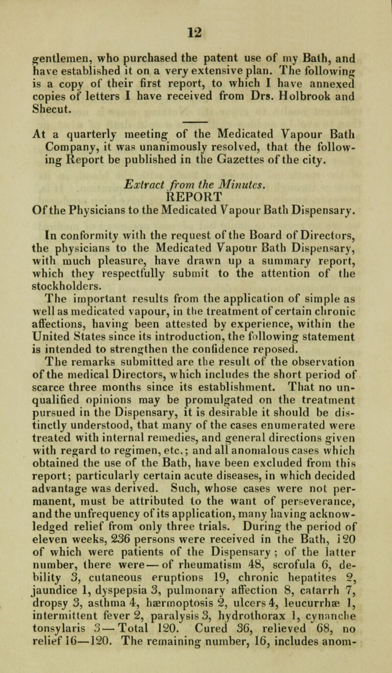 gentlemen, who purchased the patent use of my Bath, and have established it on a very extensive plan. The following is a copy of their first report, to which I have annexed copies of letters I have received from Drs. Holbrook and Shecut. At a quarterly meeting of the Medicated Vapour Bath Company, it was unanimously resolved, that the follow- ing Report be published in the Gazettes of the city. Extract from ike Minutes. REPORT Of the Physicians to the Medicated Vapour Bath Dispensary. In conformity with the request of the Board of Directors, the physicians to the Medicated Vapour Bath Dispensary, with much pleasure, have drawn up a summary report, which they respectfully submit to the attention of the stockholders. The important results from the application of simple as well as medicated vapour, in the treatment of certain chronic affections, having been attested by experience, within the United States since its introduction, the fallowing statement is intended to strengthen the confidence reposed. The remarks submitted are the result of the observation of the medical Directors, which includes the short period of scarce three months since its establishment. That no un- qualified opinions may be promulgated on the treatment pursued in the Dispensary, it is desirable it should be dis- tinctly understood, that many of the cases enumerated were treated with internal remedies, and general directions given with regard to regimen, etc.; and all anomalous cases which obtained the use of the Bath, have been excluded from this report; particularly certain acute diseases, in which decided advantage was derived. Such, whose cases were not per- manent, must be attributed to the want of perseverance, andtheunfrequency of its application, many having acknow- ledged relief from only three trials. During the period of eleven weeks, 236 persons were received in the Bath, 120 of which were patients of the Dispensary ; of the latter number, there were—of rheumatism 48, scrofula 6, de- bility 3, cutaneous eruptions 19, chronic hepatites 2, jaundice 1, dyspepsia 3, pulmonary affection 8, catarrh 7, dropsy 3, asthma 4, haermoptosis 2, ulcers 4, leucurrha? 1, intermittent fever 2, paralysis 3, hydrothorax 1, cyminclte tonsylaris 3—Total 120. Cured 36, relieved 68, no relief 16—120. The remaining number, 16, includes anom-
