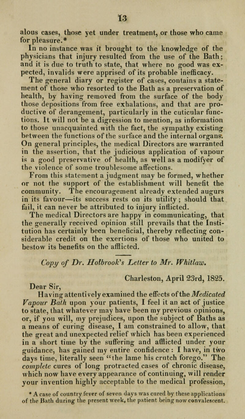 alous cases, those yet under treatment, or those who came for pleasure.* In no instance was it brought to the knowledge of the physicians that injury resulted from the use of the Bath; and it is due to truth to state, that where no good was ex- pected, invalids were apprised of its probable inefficacy. The general diary or register of cases, contains a state- ment of those who resorted to the Bath as a preservation of health, by having removed from the surface of the body those depositions from free exhalations, and that are pro- ductive of derangement, particularly in the cuticular func- tions. It will not be a digression to mention, as information to those unacquainted with the fact, the sympathy existing between the functions of the surface and the internal organs1. On general principles, the medical Directors are warranted in the assertion, that the judicious application of vapour is a good preservative of health, as well as a modifyer of the violence of some troublesome affections. From this statement a judgment may be formed, whether or not the support of the establishment will benefit the community. The encouragement already extended augurs in its favour—its success rests on its utility; should that fail, it can never be attributed to injury inflicted. The medical Directors are happy in communicating, that the generally received opinion still prevails that the Insti- tution has certainly been beneficial, thereby reflecting con- siderable credit on the exertions of those who united to bestow its benefits on the afflicted. Cop}/ of Dr. Holbrookes Letter to Mr. Whitlaw. Charleston, April 23rd, 1825. Dear Sir, Having attenti vely examined the effects of the Medicated Vapour Bath upon your patients, I feel it an act of justice to state, that whatever may have been my previous opinions, or, if you will, my prejudices, upon the subject of Baths as a means of curing disease, I am constrained to allow, that the great and unexpected relief which has been experienced in a short time by the suffering and afflicted under your guidance, has gained my entire confidence : I have, in two days time, literally seen the lame his crutch forego. The complete cures of long protracted cases of chronic disease, which now have every appearance of continuing, will render your invention highly acceptable to the medical profession, * A case of country fever of seven days was cured by these applications of the Bath during the present week, the patient being now convalescent.