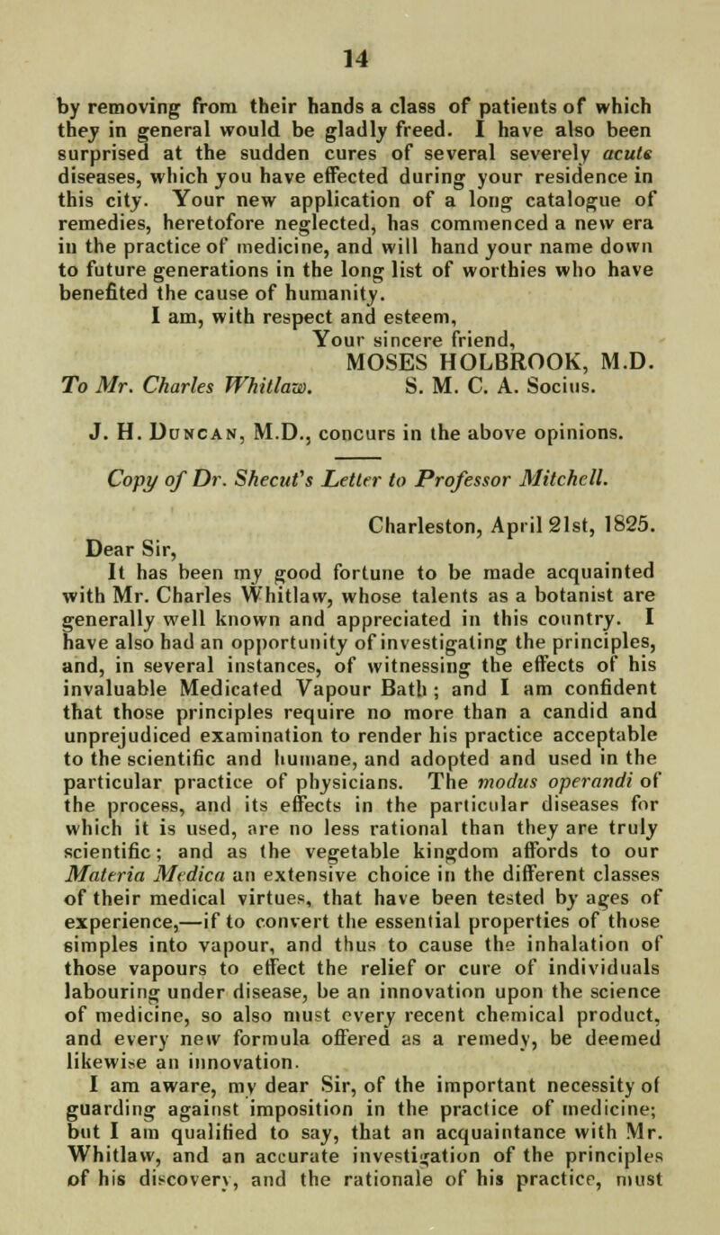 by removing from their hands a class of patients of which they in general would be gladly freed. I have also been surprised at the sudden cures of several severely acuts diseases, which you have effected during your residence in this city. Your new application of a long catalogue of remedies, heretofore neglected, has commenced a new era in the practice of medicine, and will hand your name down to future generations in the long list of worthies who have benefited the cause of humanity. I am, with respect and esteem, Your sincere friend, MOSES HOLBROOK, M.D. To Mr. Charles Whitlow. S. M. C. A. Socius. J. H. Duncan, M.D., concurs in the above opinions. Copy of Dr. Shecufs Letter to Professor Mitchell. Charleston, April 21st, 1825. Dear Sir, It has been my good fortune to be made acquainted with Mr. Charles Whitlaw, whose talents as a botanist are generally well known and appreciated in this country. I have also had an opportunity of investigating the principles, and, in several instances, of witnessing the effects of his invaluable Medicated Vapour Bath ; and I am confident that those principles require no more than a candid and unprejudiced examination to render his practice acceptable to the scientific and humane, and adopted and used in the particular practice of physicians. The modus operandi of the process, and its effects in the particular diseases for which it is used, are no less rational than they are truly scientific; and as (he vegetable kingdom affords to our Materia Medica an extensive choice in the different classes of their medical virtues, that have been tested by ages of experience,—if to convert the essential properties of those simples into vapour, and thus to cause the inhalation of those vapours to effect the relief or cure of individuals labouring under disease, be an innovation upon the science of medicine, so also must every recent chemical product, and every new formula offered as a remedy, be deemed likewise an innovation. I am aware, mv dear Sir, of the important necessity of guarding against imposition in the practice of medicine; but I am qualified to say, that an acquaintance with Mr. Whitlaw, and an accurate investigation of the principles of his discovery, and the rationale of his practice, must