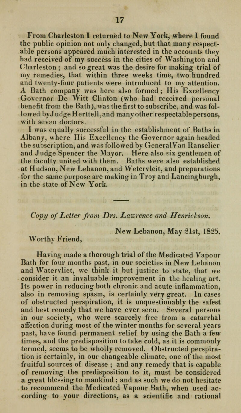 From Charleston I returned to New York, where I found the public opinion not only changed, but that many respect- able persons appeared much interested in the accounts they had received of my success in the cities of Washington and Charleston ; and so great was the desire for making trial of my remedies, that within three weeks time, two hundred and twenty-four patients were introduced to my attention. A Bath company was here also formed ; His Excellency Governor De Witt Clinton (who had received personal benefit from the Bath), was the first to subscribe, and was fol- lowed byJudgeHerttell,and many other respectable persons, wi(h seven doctors. 1 was equally successful in the establishment of Baths in Albany, where His Excellency the Governor again headed the subscription, and was followed by General Van Ranselier and Judge Spencer the Mayor. Here also six gentlemen of the faculty united with them. Baths were also established at H udson, New Lebanon, and Wetervleit, and preparations for the same purpose are making in Troy and Lancingburgh, in the state of New York. Copy of Letter from Drs. Lawrence and Henrichson. New Lebanon, May 21st, 1825. Worthy Friend, Having made a thorough trial of the Medicated Vapour Bath for four months past, in our societies in New Lebanon and Watervliet, we think it but justice to state, that we consider it an invaluable improvement in the healing art. Its power in reducing both chronic and acute inflammation, also in removing spasm, is certainly very great. In cases of obstructed perspiration, it is unquestionably the safest and best remedy that we have ever seen. Several persons in our society, who were scarcely free from a catarrhal affection during most of the winter months for several years past, have found permanent relief by using the Bath a few times, and the predisposition to take cold, as it is commonly termed, seems to be wholly removed. Obstructed perspira- tion is certainly, in our changeable climate, one of the most fruitful sources of disease ; and any remedy that is capable of removing the predisposition to it, must be considered a great blessing to mankind ; and as such we do not hesitate to recommend the Medicated Vapour Bath, when used ac- cording to your directions, as a scientific and rational