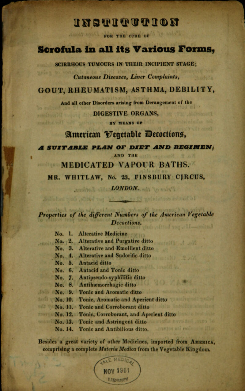 POR THE Cl'RE or Scrofula in all its Various Forms, SCIRRHOUS TUMOURS IN THEIR INCIPIENT STAGE; Cutaneous Diseases, Liver Complaints, GOUT, RHEUMATISM, ASTHMA, DEBILITY, And all other Disorders arising from Derangement of IN- DIGESTIVE ORGANS, av means or American Vegetable Dccoeticms, A SUITABLE PLAN OT DIET AND ItEGIPTEN; AND THE MEDICATED VAPOUR BATHS. MR. WHITLAW, No. 23, FINSBURY CJRCUS, LONDON. Properties of the different Numbers of the American Vegetable Dccoelions. No. I. Alterative Medicine No. 2. Alterative and Purgative ditto No. 3. Alterative and Emollient ditto No. 4. Alterative and-Sudorific ditto No. 5. Antacid ditto No. 6. Antacid and Tonic ditto No. 7. Antipseudo-syphilitic ditto No. 8. Antihaemorrhagic ditto No. 9. Tonic and Aromatic ditto No. 10. Tonic, Aromatic and Aperient ditto No. 11. Tonic and Corroborant ditto No. 12. Tonic, Corroborant, and Aperient ditto No. 13. Tonic and Astringent ditto No. 14. Tonic and Antibilious ditto. Besides a great variety of other Medicines, imported from America, comprising a complete Materia Medica from the Vegetable Kingdom. ( N0Y1S61 )