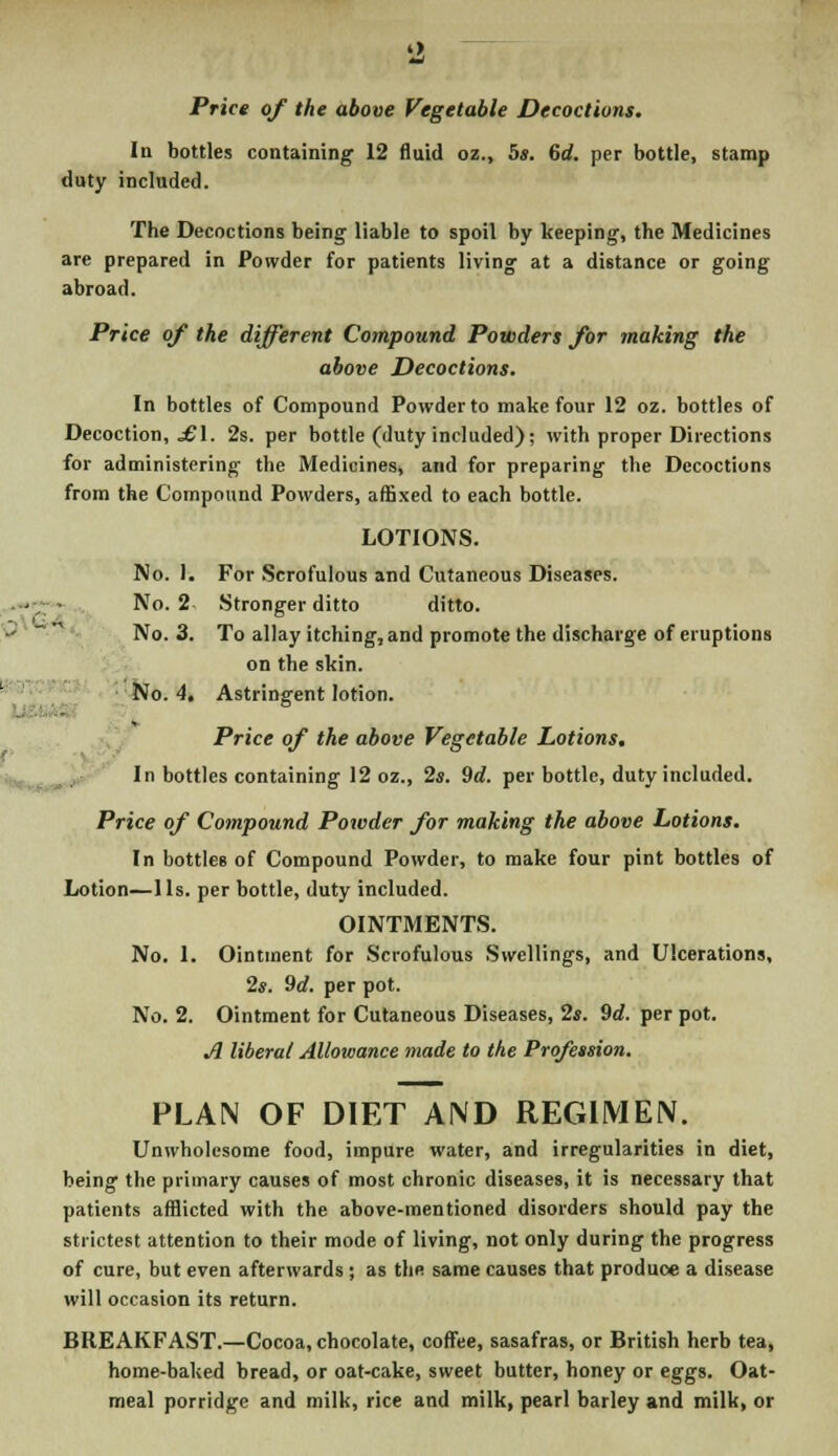 '2 Price of the above Vegetable Decoctions. In bottles containing 12 fluid oz., 5*. 6d. per bottle, stamp duty included. The Decoctions being liable to spoil by keeping, the Medicines are prepared in Powder for patients living at a distance or going abroad. Price of the different Compound Powders for making the above Decoctions. In bottles of Compound Powder to make four 12 oz. bottles of Decoction, £\. 2s. per bottle (duty included); with proper Directions for administering the Medicines, and for preparing the Decoctions from the Compound Powders, affixed to each bottle. LOTIONS. No. 1. For Scrofulous and Cutaneous Diseases. No. 2 Stronger ditto ditto. -- ~ No. 3. To allay itching, and promote the discharge of eruptions on the skin. No. 4. Astringent lotion. » Price of the above Vegetable Lotions. In bottles containing 12 oz., 2s. 9d. per bottle, duty included. Price of Compound Powder for making the above Lotions. In bottles of Compound Powder, to make four pint bottles of Lotion—1 Is. per bottle, duty included. OINTMENTS. No. 1. Ointment for Scrofulous Swellings, and Ulcerations, 2s. 9d. per pot. No. 2. Ointment for Cutaneous Diseases, 2*. 9d. per pot. A liberal Allowance made to the Profession. PLAN OF DIET AND REGIMEN. Unwholesome food, impure water, and irregularities in diet, being the primary causes of most chronic diseases, it is necessary that patients afflicted with the above-mentioned disorders should pay the strictest attention to their mode of living, not only during the progress of cure, but even afterwards ; as the same causes that produce a disease will occasion its return. BREAKFAST.—Cocoa, chocolate, coffee, sasafras, or British herb tea, home-baked bread, or oat-cake, sweet butter, honey or eggs. Oat- meal porridge and milk, rice and milk, pearl barley and milk, or