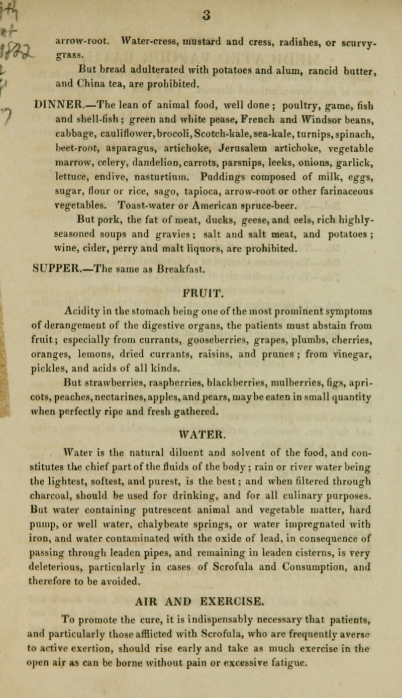 tfWL arrow-root. Water-cress, mustard and cress, radishes, or scurvy- grass. But bread adulterated with potatoes and alum, rancid butter, and China tea, are prohibited. DINNER.—The lean of animal food, well done; poultry, game, fish and shell-fish ; green and white pease, French and Windsor beans, cabbage, cauliflowcr,brocoli, Scotch-kale, sea-kale, turnips, spinach, l«et-root, asparagus, artichoke, Jerusalem artichoke, vegetable marrow, celery, dandelion, carrots, parsnips, leeks, onions, garlick, lettuce, endive, nasturtium. Puddings composed of milk, eggs, sugar, Hour or rice, sago, tapioca, arrow-root or other farinaceous vegetables. Toast-water or American spruce-beer. But pork, the fat of meat, ducks, geese, and eels, rich highly- seasoned soups and gravies; salt and salt meat, and potatoes; wine, cider, perry and malt liquors, are prohibited. .SUPPER.—The same as Breakfast. FRUIT. Acidity in the stomach being one of the most prominent symptoms of derangement of the digestive organs, the patientl must abstain from fruit; especially from currants, gooseberries, grapes, plumbs, cherries, oranges, lemons, dried currants, raisins, and prunes ; from vinegar, pickles, and acids of all kinds. But strawberries, raspberries, blackberries, mulberries, figs, apri- cots, peaches, nectarines, apples, and pears, maybe eaten in small quantity when perfectly ripe and fresh gathered. WATER. Water is the natural diluent and solvent of the food, and c (in- stitutes the chief part of the fluids of the body ; rain or river water being the lightest, softest, and purest, is the best; and when filtered through charcoal, should be used for drinking, and for all culinary purposes. But water containing putrescent animal and vegetable matter, hard pump, or well water, chalybeate springs, or water impregnated with iron, and water contaminated with the oxide of lead, in consequence of passing through leaden pipes, and remaining in leaden cisterns, is very deleterious, particularly in cases of Scrofula and Consumption, and therefore to be avoided. AIR AND EXERCISE. To promote the cure, it is indispensably necessary that patients, .mil particularly those afflicted with Scrofula, who arc frequently averac in .1. tivc exertion, should rise early and take as much exercise in the OJMB air as can be borne without pain or excessive fatigue.