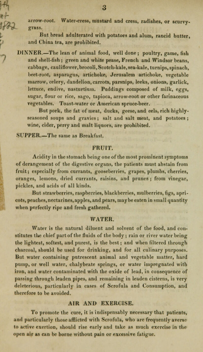 tfWL arrow-root. Water-cress, mustard and cress, radishes, or scurvy- grass. But bread adulterated with potatoes and alum, rancid butter, and China tea, are prohibited. DINNER.—The lean of animal food, well done; poultry, game, fish and shell-fish ; green and white pease, French and Windsor beans, cabbage, cauliflowcr,brocoli, Scotch-kale, sea-kale, turnips, spinach, l«et-root, asparagus, artichoke, Jerusalem artichoke, vegetable marrow, celery, dandelion, carrots, parsnips, leeks, onions, garlick, lettuce, endive, nasturtium. Puddings composed of milk, eggs, sugar, Hour or rice, sago, tapioca, arrow-root or other farinaceous vegetables. Toast-water or American spruce-beer. But pork, the fat of meat, ducks, geese, and eels, rich highly- seasoned soups and gravies; salt and salt meat, and potatoes; wine, cider, perry and malt liquors, are prohibited. .SUPPER.—The same as Breakfast. FRUIT. Acidity in the stomach being one of the most prominent symptoms of derangement of the digestive organs, the patientl must abstain from fruit; especially from currants, gooseberries, grapes, plumbs, cherries, oranges, lemons, dried currants, raisins, and prunes ; from vinegar, pickles, and acids of all kinds. But strawberries, raspberries, blackberries, mulberries, figs, apri- cots, peaches, nectarines, apples, and pears, maybe eaten in small quantity when perfectly ripe and fresh gathered. WATER. Water is the natural diluent and solvent of the food, and c (in- stitutes the chief part of the fluids of the body ; rain or river water being the lightest, softest, and purest, is the best; and when filtered through charcoal, should be used for drinking, and for all culinary purposes. But water containing putrescent animal and vegetable matter, hard pump, or well water, chalybeate springs, or water impregnated with iron, and water contaminated with the oxide of lead, in consequence of passing through leaden pipes, and remaining in leaden cisterns, is very deleterious, particularly in cases of Scrofula and Consumption, and therefore to be avoided. AIR AND EXERCISE. To promote the cure, it is indispensably necessary that patients, .mil particularly those afflicted with Scrofula, who arc frequently averac in .1. tivc exertion, should rise early and take as much exercise in the OJMB air as can be borne without pain or excessive fatigue.