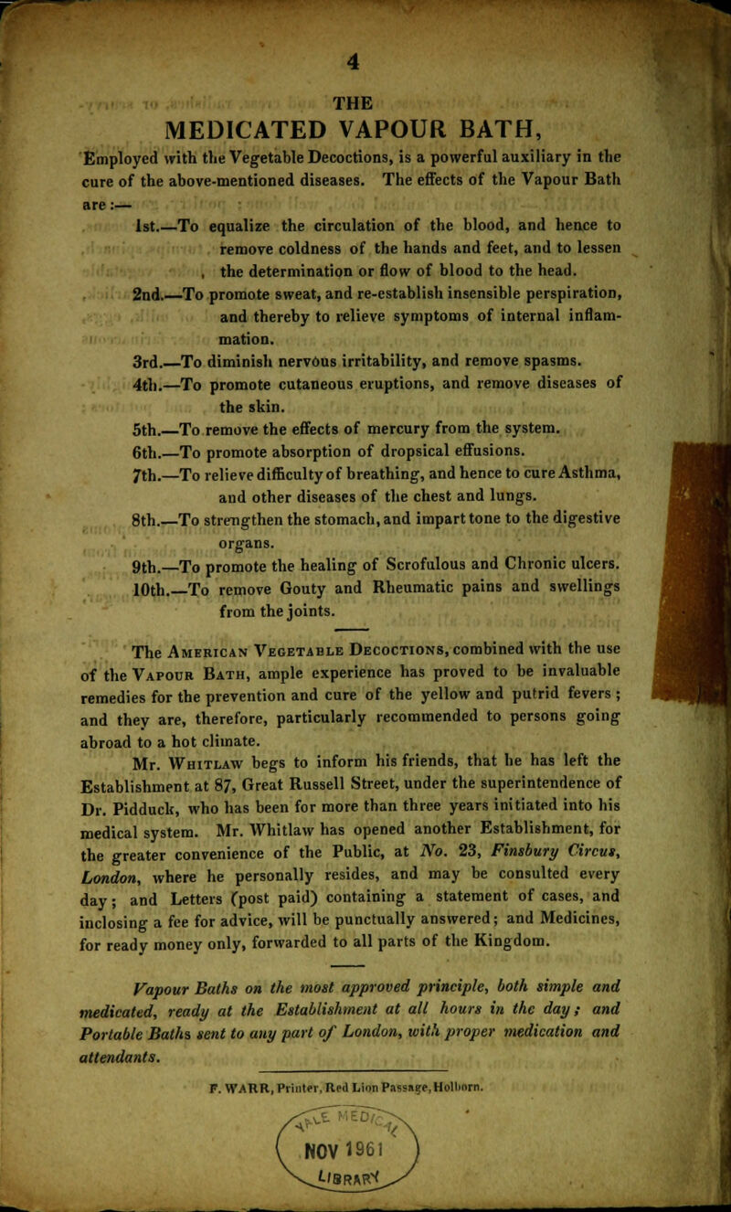 THE MEDICATED VAPOUR BATH, Employed with the Vegetable Decoctions, is a powerful auxiliary in the cure of the above-mentioned diseases. The effects of the Vapour Bath are:— 1st To equalize the circulation of the blood, and hence to remove coldness of the hands and feet, and to lessen , the determination or flow of blood to the head. 2nd. To promote sweat, and re-establish insensible perspiration, and thereby to relieve symptoms of internal inflam- mation. 3rd.—To diminish nervous irritability, and remove spasms. 4th.—To promote cutaneous eruptions, and remove diseases of the skin. 5th.—To remove the effects of mercury from the system. 6th.—To promote absorption of dropsical effusions. 7th.—To relieve difficulty of breathing, and hence to cure Asthma, and other diseases of the chest and lungs. 8th.—To strengthen the stomach, and impart tone to the digestive organs. 9th.—To promote the healing of Scrofulous and Chronic ulcers. 10th.—To remove Gouty and Rheumatic pains and swellings from the joints. The American Vegetable Decoctions, combined with the use of the Vapour Bath, ample experience has proved to be invaluable remedies for the prevention and cure of the yellow and putrid fevers ; and they are, therefore, particularly recommended to persons going abroad to a hot climate. Mr. Whitlaw begs to inform his friends, that he has left the Establishment at 87, Great Russell Street, under the superintendence of Dr. Pidduck, who has been for more than three years initiated into his medical system. Mr. Whitlaw has opened another Establishment, for the greater convenience of the Public, at No. 23, Finsbury Circus, London, where he personally resides, and may be consulted every day; and Letters (post paid) containing a statement of cases, and inclosing a fee for advice, will be punctually answered; and Medicines, for ready money only, forwarded to all parts of the Kingdom. Vapour Baths on the most approved principle, both simple and medicated, ready at the Establishment at all hours in the day; and Portable Baths sent to any part of London, with proper medication and attendants. T. WARR, Printer. Red Lion Passage, Holliom.