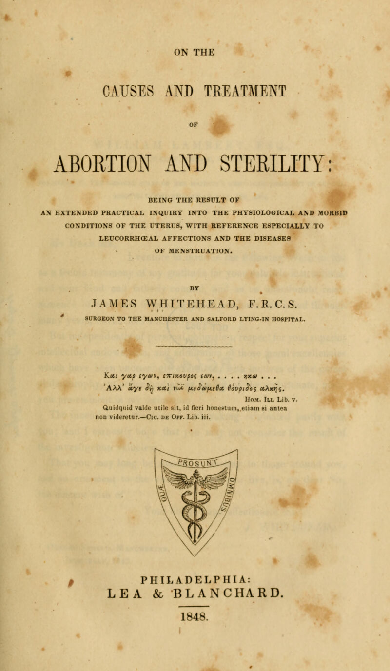 ON THE CAUSES AND TREATMENT OF ABORTION AND STERILITY: BEING THE RESULT OF AN EXTENDED PRACTICAL INQUIRY INTO THE PHYSIOLOGICAL AND MORBID CONDITIONS OF THE UTERUS, WITH REFERENCE ESPECIALLY TO LEUCORRHCEAL AFFECTIONS AND THE DISEASES OF MENSTRUATION. JAMES WHITEHEAD, F. R. C. S. SURGEON TO THE BIANCHESTER AND SALFORD LYING-IN HOSPITAL. Kxt yecp eyav, 67riKovpoq (toy, .... vixu . . . 'AAA' u.yt fy kch put /u.e£a>f*.e6x Qovpi$o<; xXxr^. Hom. Ill Lib. v. Quidquid valde utile sit, id fieri honestum,.eiiain si antea non videretur.—Cic. de Off. Lib. iii. PHILADELPHIA: LEA &, BLANC HARD. 1848.