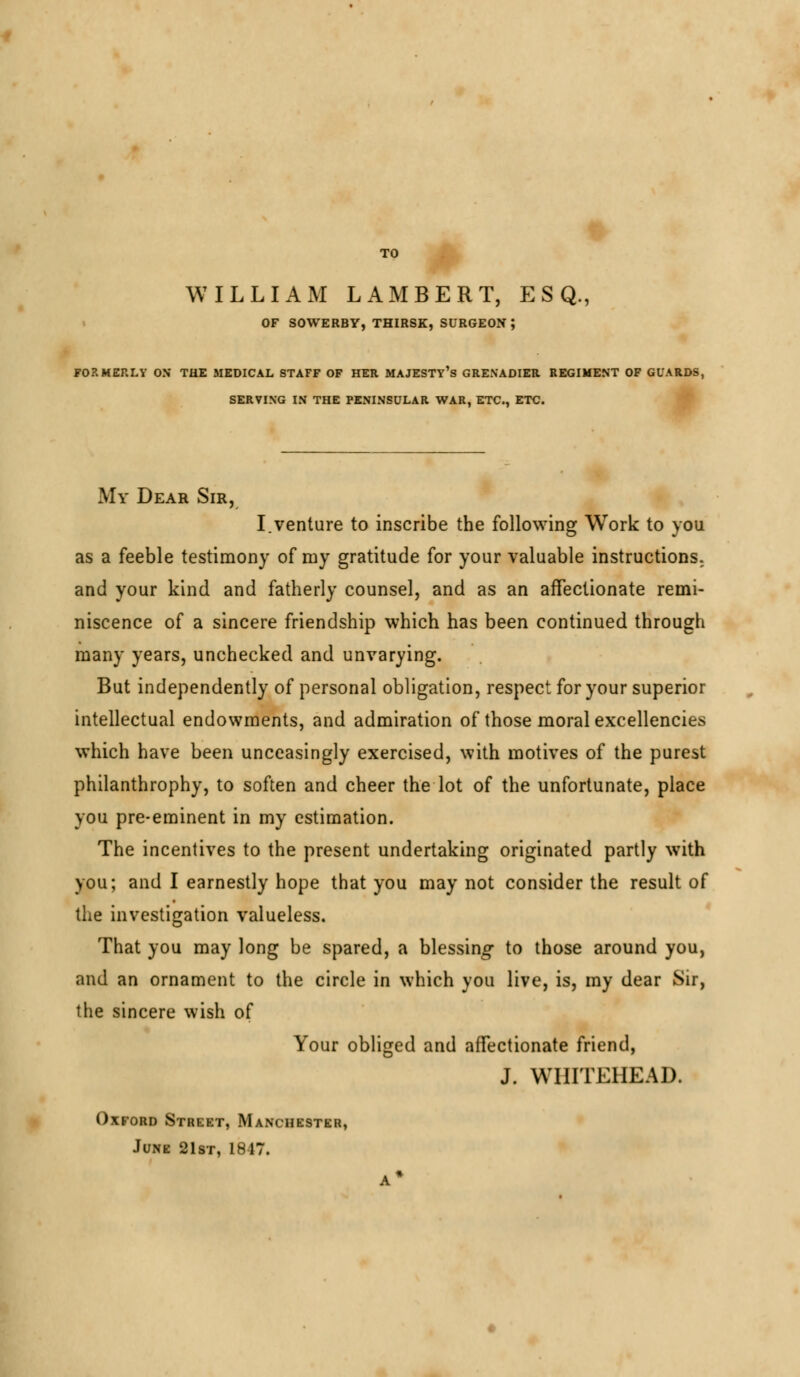 WILLIAM LAMBERT, ESQ., OF SOWERBY, THIRSK, SURGEON J FORMERLY OX THE MEDICAL STAFF OF HER MAJESTY'S GRENADIER REGIMENT OF GUARDS, SERVING IN THE PENINSULAR WAR, ETC., ETC. My Dear Sir, I.venture to inscribe the following Work to you as a feeble testimony of my gratitude for your valuable instructions, and your kind and fatherly counsel, and as an affectionate remi- niscence of a sincere friendship which has been continued through many years, unchecked and unvarying. But independently of personal obligation, respect for your superior intellectual endowments, and admiration of those moral excellencies which have been unceasingly exercised, with motives of the purest philanthrophy, to soften and cheer the lot of the unfortunate, place you pre-eminent in my estimation. The incentives to the present undertaking originated partly with you; and I earnestly hope that you may not consider the result of the investigation valueless. That you may long be spared, a blessing to those around you, and an ornament to the circle in which you live, is, my dear Sir, the sincere wish of Your obliged and affectionate friend, J. WHITEHEAD. Oxford Street, Manchester, June 21st, 1817. A*