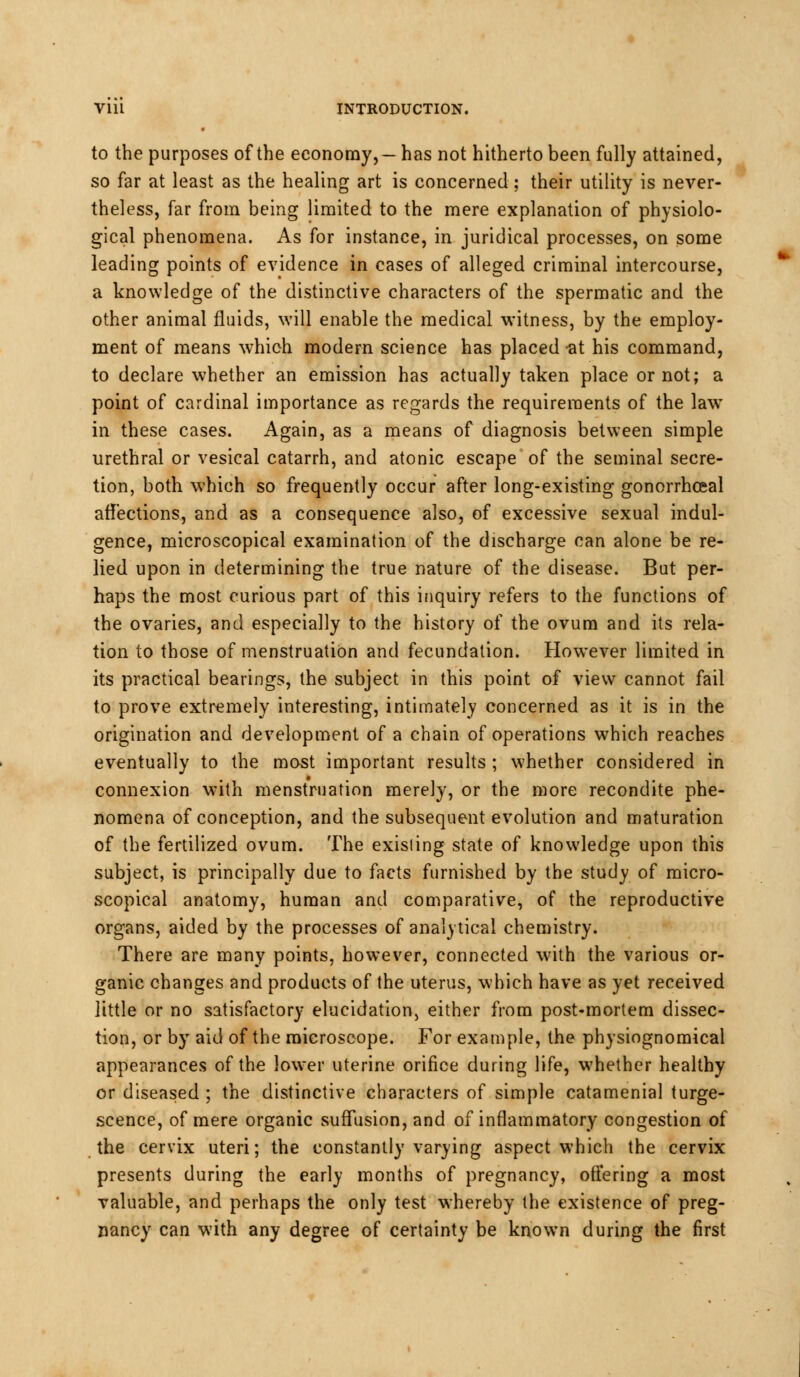 to the purposes of the economy,— has not hitherto been fully attained, so far at least as the healing art is concerned; their utility is never- theless, far from being limited to the mere explanation of physiolo- gical phenomena. As for instance, in juridical processes, on some leading points of evidence in cases of alleged criminal intercourse, a knowledge of the distinctive characters of the spermatic and the other animal fluids, will enable the medical witness, by the employ- ment of means which modern science has placed at his command, to declare whether an emission has actually taken place or not; a point of cardinal importance as regards the requirements of the law in these cases. Again, as a means of diagnosis between simple urethral or vesical catarrh, and atonic escape of the seminal secre- tion, both which so frequently occur after long-existing gonorrheal affections, and as a consequence also, of excessive sexual indul- gence, microscopical examination of the discharge can alone be re- lied upon in determining the true nature of the disease. But per- haps the most curious part of this inquiry refers to the functions of the ovaries, and especially to the history of the ovum and its rela- tion to those of menstruation and fecundation. However limited in its practical bearings, the subject in this point of view cannot fail to prove extremely interesting, intimately concerned as it is in the origination and development of a chain of operations which reaches eventually to the most important results ; whether considered in connexion w'ith menstruation merely, or the more recondite phe- nomena of conception, and the subsequent evolution and maturation of the fertilized ovum. The existing state of knowledge upon this subject, is principally due to facts furnished by the study of micro- scopical anatomy, human and comparative, of the reproductive organs, aided by the processes of analytical chemistry. There are many points, however, connected with the various or- ganic changes and products of the uterus, which have as yet received little or no satisfactory elucidation) either from post-mortem dissec- tion, or by aid of the microscope. For example, the physiognomical appearances of the lower uterine orifice during life, whether healthy or diseased ; the distinctive characters of simple catamenial tume- scence, of mere organic suffusion, and of inflammatory congestion of the cervix uteri; the constantly varying aspect which the cervix presents during the early months of pregnancy, offering a most valuable, and perhaps the only test whereby the existence of preg- nancy can with any degree of certainty be known during the first