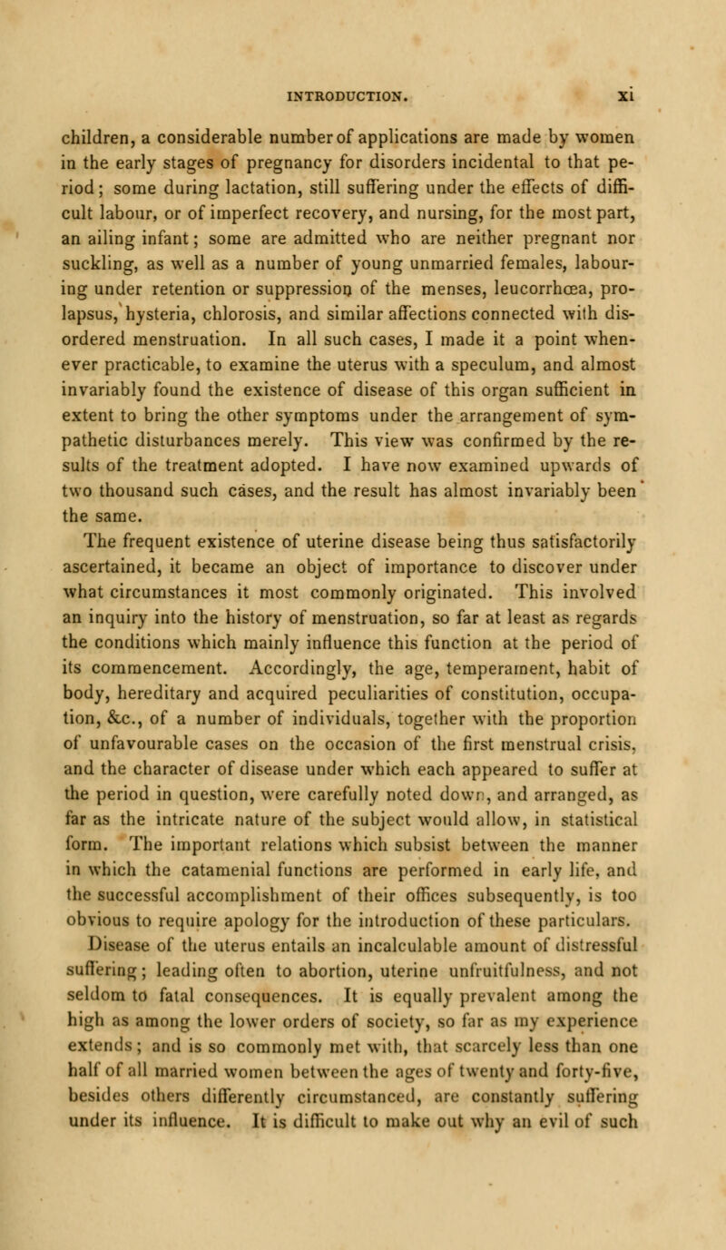 children, a considerable number of applications are made by women in the early stages of pregnancy for disorders incidental to that pe- riod; some during lactation, still suffering under the effects of diffi- cult labour, or of imperfect recovery, and nursing, for the most part, an ailing infant; some are admitted who are neither pregnant nor suckling, as well as a number of young unmarried females, labour- ing under retention or suppression of the menses, leucorrhcea, pro- lapsus, hysteria, chlorosis, and similar affections connected with dis- ordered menstruation. In all such cases, I made it a point when- ever practicable, to examine the uterus with a speculum, and almost invariably found the existence of disease of this organ sufficient in extent to bring the other symptoms under the arrangement of sym- pathetic disturbances merely. This view was confirmed by the re- sults of the treatment adopted. I have now examined upwards of two thousand such cases, and the result has almost invariably been the same. The frequent existence of uterine disease being thus satisfactorily ascertained, it became an object of importance to discover under what circumstances it most commonly originated. This involved an inquiry into the history of menstruation, so far at least as regards the conditions which mainly influence this function at the period of its commencement. Accordingly, the age, temperament, habit of body, hereditary and acquired peculiarities of constitution, occupa- tion, &c, of a number of individuals, together with the proportion of unfavourable cases on the occasion of the first menstrual crisis, and the character of disease under which each appeared to suffer at the period in question, were carefully noted down, and arranged, as far as the intricate nature of the subject would allow, in statistical form. The important relations which subsist between the manner in which the catamenial functions are performed in early life, and the successful accomplishment of their offices subsequently, is too obvious to require apology for the introduction of these particulars. Disease of the uterus entails an incalculable amount of distressful suffering; leading often to abortion, uterine unfruitfulness, and not seldom to fatal consequences. It is equally prevalent among the high as among the lower orders of society, so far as my experience extends; and is so commonly met with, that scarcely less than one half of all married women between the ages of twenty and forty-five, besides others differently circumstanced, are constantly suffering under its influence. It is difficult to make out why an evil of such