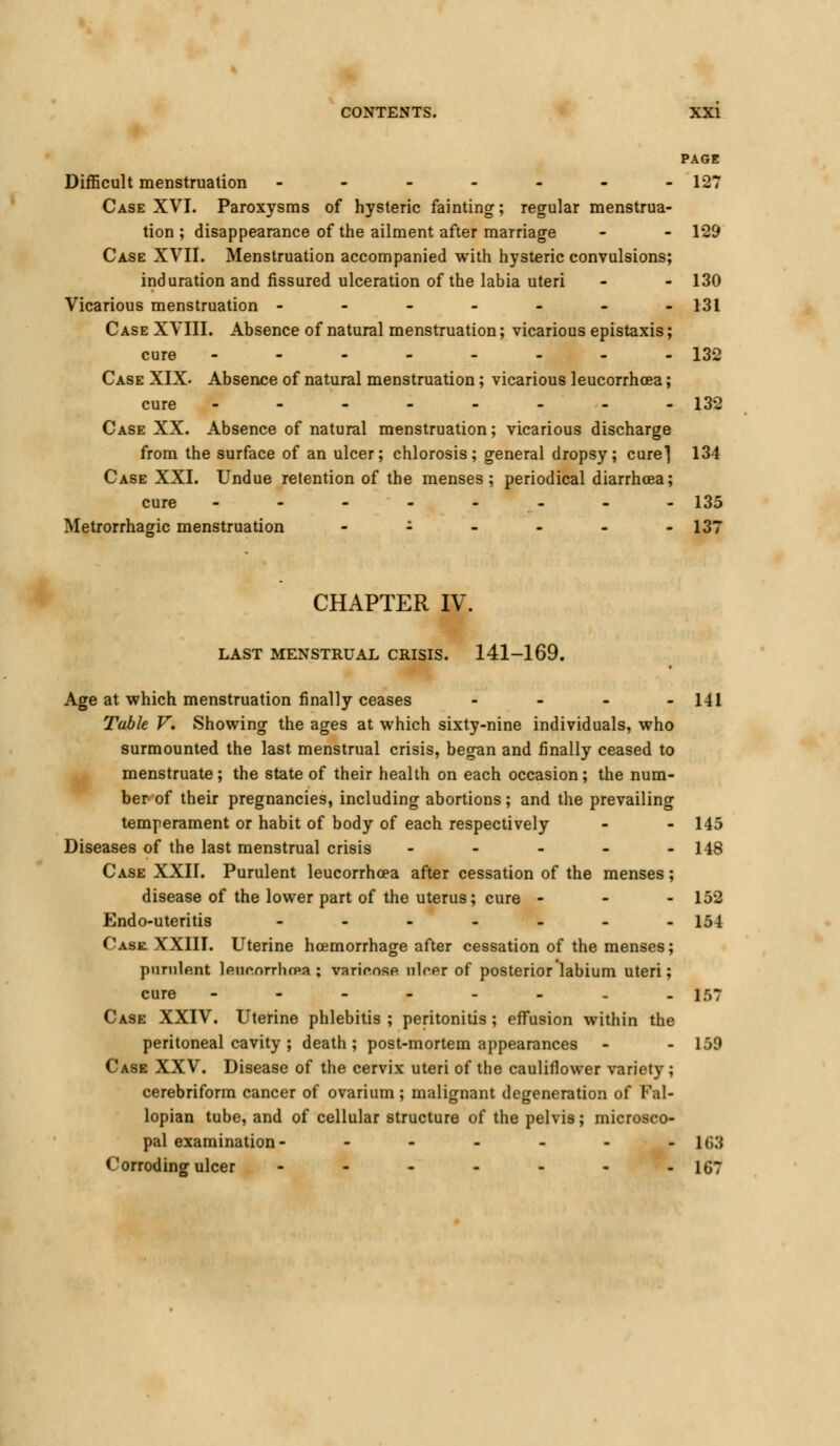 PAGE Difficult menstruation ------- 127 Case XVI. Paroxysms of hysteric fainting; regular menstrua- tion ; disappearance of the ailment after marriage - - 129 Case XVII. Menstruation accompanied with hysteric convulsions; induration and fissured ulceration of the labia uteri - - 130 Vicarious menstruation ------- 131 Case XVIII. Absence of natural menstruation; vicarious epistaxis; cure -------- 132 Case XIX. Absence of natural menstruation; vicarious leucorrhcea; cure - - - - - - - - 132 Case XX. Absence of natural menstruation; vicarious discharge from the surface of an ulcer; chlorosis; general dropsy; cure*] 134 Case XXI. Undue retention of the menses; periodical diarrhoea; cure -------- 135 Metrorrhagic menstruation - 137 CHAPTER IV. LAST MENSTRUAL CRISIS. 141-169. Age at which menstruation finally ceases ... - 141 Table V, Showing the ages at which sixty-nine individuals, who surmounted the last menstrual crisis, began and finally ceased to menstruate; the state of their health on each occasion; the num- ber of their pregnancies, including abortions; and the prevailing temperament or habit of body of each respectively - - 145 Diseases of the last menstrual crisis ----- 148 Case XXII. Purulent leucorrhcea after cessation of the menses; disease of the lower part of the uterus; cure - - - 152 Endo-uteritis ------- 154 Case. XXIII. Uterine hcemorrhage after cessation of the menses; purulent leucnrrhcRa ; varir.nse nicer of posterior labium uteri; cure ------.. 157 Case XXIV. Uterine phlebitis ; peritonitis ; effusion within the peritoneal cavity ; death ; post-mortem appearances - - 159 Case XXV. Disease of the cervix uteri of the cauliflower variety ; cerebriform cancer of ovarium; malignant degeneration of Fal- lopian tube, and of cellular structure of the pelvis; microsco- pal examination- - - - - - - 1(>3 Corroding ulcer - - - - - - -167