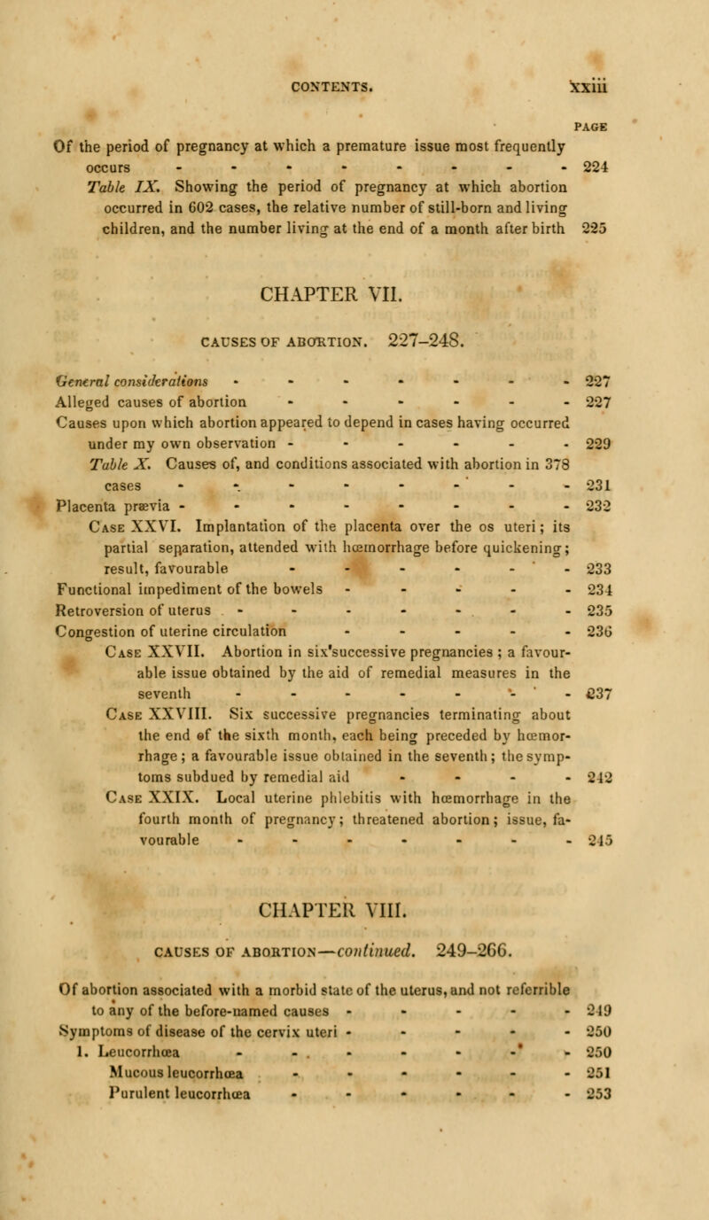 PAGE Of the period of pregnancy at which a premature issue most frequently occurs _------- 224 Table IX. Showing the period of pregnancy at which abortion occurred in 602 cases, the relative number of still-born and living children, and the number living at the end of a month after birth 225 CHAPTER VII. CAUSES OF ABORTION. 227-248. Ventral considerations ------- 227 Alleged causes of abortion ------ 227 Causes upon which abortion appeared to depend in cases having occurred under my own observation ------ 229 Table X. Causes of, and conditions associated with abortion in 378 cases - -. - - - - ' - - 231 Placenta praevia -------- 232 Case XXVI. Implantation of the placenta over the os uteri; its partial separation, attended with hcemorrhage before quickening; result, favourable ----._ 233 Functional impediment of the bowels ----- 234 Retroversion of uterus - - - - - . - 235 Congestion of uterine circulation ----- 23G Case XXVII. Abortion in six'successive pregnancies ; a favour- able issue obtained by the aid of remedial measures in the seventh -------- £37 Case XXVIII. Six successive pregnancies terminating about the end ef the sixth month, each being preceded by hcemor- rhage; a favourable issue obtained in the seventh; the symp- toms subdued by remedial aid - 242 Case XXIX. Local uterine phlebitis with hcemorrhage in the fourth month of pregnancy; threatened abortion; issue, fa- vourable - - - - - - - 215 CHAPTER VIII. causes of abortion—continued. 249-266. Of abortion associated with a morbid state of the uterus, and not referrible to any of the before-named causes - Symptoms of disease of the cervix uteri - 1. Leucorrhcca - - . - Mucous leucorrhcea - Purulent leucorrhcea - 949 250 250 251 253