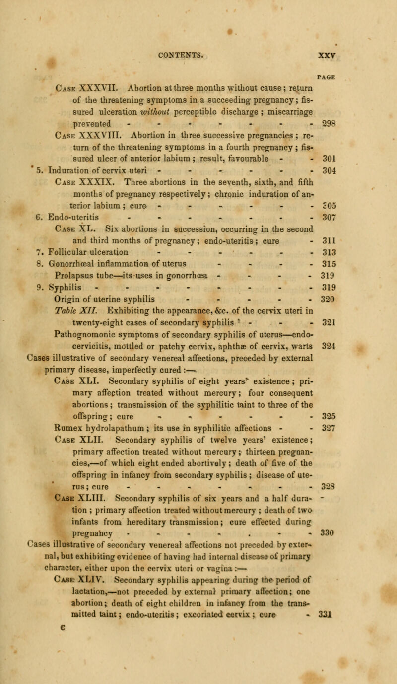 PAGE Case XXXVII. Abortion at three months without cause; return of the threatening symptoms in a succeeding pregnancy; fis- sured ulceration without perceptible discharge ; miscarriage prevented ------- 298 Case XXXVIII. Abortion in three successive pregnancies ; re- turn of the threatening symptoms in a fourth pregnancy ; fis- sured ulcer of anterior labium; result, favourable - - 301 * 5. Induration of cervix uteri ------ 304 Case XXXIX. Three abortions in the seventh, sixth, and fifth months of pregnancy respectively; chronic induration of an- terior labium; cure - - - - - - £05 6. Endo-uteritis - - - - - - - 307 Case XL. Six abortions in succession, occurring in the second and third months of pregnancy ; endo-uteritis; cure - 311 7. Follicular ulceration ------ 313 8. Gonorrhoeal inflammation of uterus - - - - 315 Prolapsus tube—its-uses in gonorrhoea - 319 9. Syphilis -------- 319 Origin of uterine syphilis ----- 320 Table XII. Exhibiting the appearance, &c. of the cervix uteri in twenty-eight cases of secondary syphilis '• - - - 321 Pathognomonic symptoms of secondary syphilis of uterus—endo- cervicitis, mottled or patchy cervix, aphthae of cervix, warts 324 Cases illustrative of secondary venereal affections, preceded by external primary disease, imperfectly cured :— Case XLI. Secondary syphilis of eight years* existence; pri- mary affection treated without mercury; four consequent abortions; transmission of the syphilitic taint to three of the offspring; cure ,,-... 325 Rumex hydrolapathum ; its use in syphilitic affections - - 327 Case XLH. Secondary syphilis of twelve years' existence; primary affection treated without mercury; thirteen pregnan- cies,—of which eight ended abortively; death of five of the offspring in infancy from secondary syphilis ; disease of ute- rus ; cure ------- 3-JS Case XLIII. Secondary syphilis of six years and a half dura- - tion ; primary affection treated without mercury ; death of two infants from hereditary transmission; cure effected during pregnancy .---.-- 330 Cases illustrative of secondary venereal affections not preceded by extern nal, but exhibiting evidence of having had internal disease of primary character, either upon the cervix uteri or vagina :— Case XLIV. Secondary syphilis appearing during the period of lactation,—not preceded by external primary affection; one abortion; death of eight children in infancy from the trans- mitted taint; endo-uteritis ; excoriated cervix ; cure - 331 e