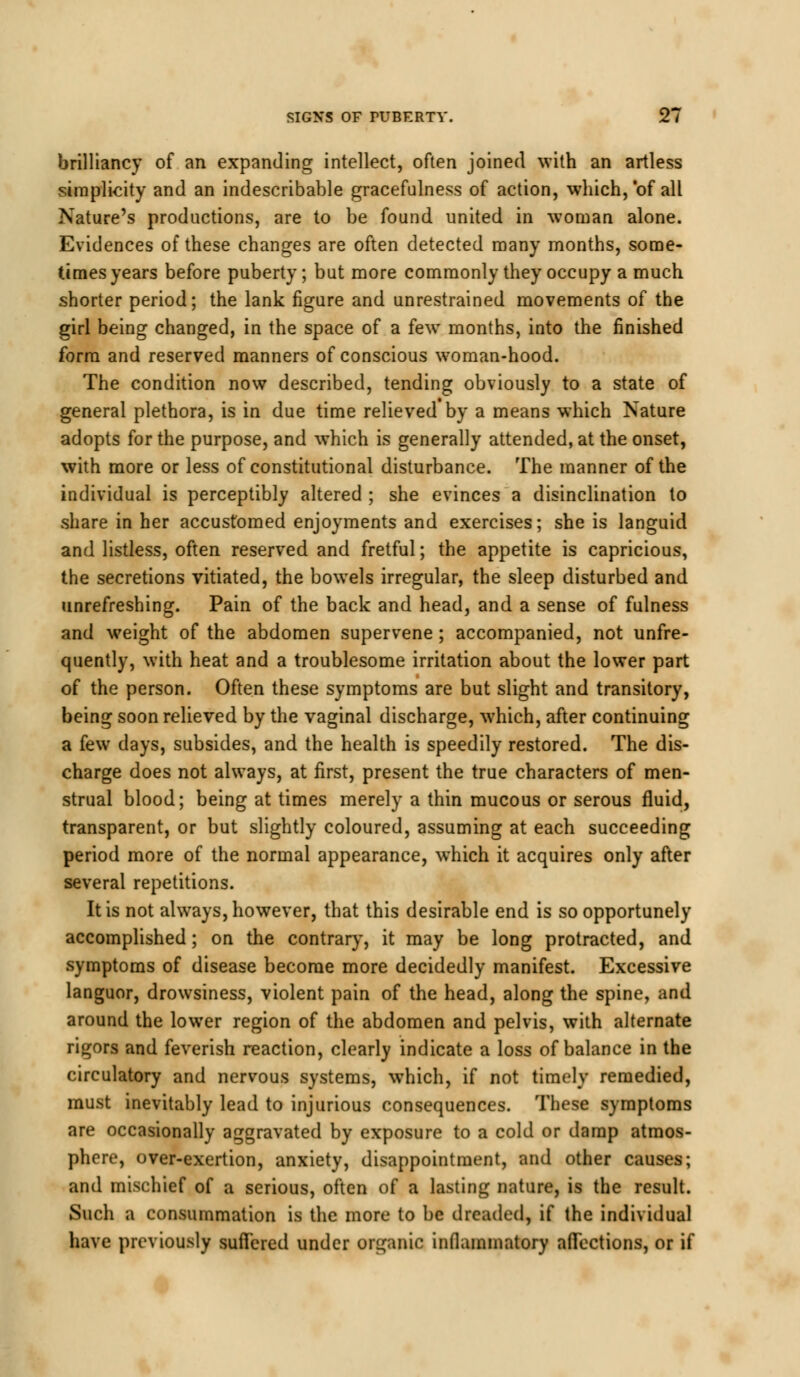 brilliancy of an expanding intellect, often joined with an artless simplicity and an indescribable gracefulness of action, which, of all Nature's productions, are to be found united in woman alone. Evidences of these changes are often detected many months, some- times years before puberty; but more commonly they occupy a much shorter period; the lank figure and unrestrained movements of the girl being changed, in the space of a few months, into the finished form and reserved manners of conscious woman-hood. The condition now described, tending obviously to a state of general plethora, is in due time relieved by a means which Nature adopts for the purpose, and which is generally attended, at the onset, with more or less of constitutional disturbance. The manner of the individual is perceptibly altered ; she evinces a disinclination to share in her accustomed enjoyments and exercises; she is languid and listless, often reserved and fretful; the appetite is capricious, the secretions vitiated, the bowels irregular, the sleep disturbed and unrefreshing. Pain of the back and head, and a sense of fulness and weight of the abdomen supervene; accompanied, not unfre- quently, with heat and a troublesome irritation about the lower part of the person. Often these symptoms are but slight and transitory, being soon relieved by the vaginal discharge, which, after continuing a few days, subsides, and the health is speedily restored. The dis- charge does not always, at first, present the true characters of men- strual blood; being at times merely a thin mucous or serous fluid, transparent, or but slightly coloured, assuming at each succeeding period more of the normal appearance, which it acquires only after several repetitions. It is not always, however, that this desirable end is so opportunely accomplished; on the contrary, it may be long protracted, and symptoms of disease become more decidedly manifest. Excessive languor, drowsiness, violent pain of the head, along the spine, and around the lower region of the abdomen and pelvis, with alternate rigors and feverish reaction, clearly indicate a loss of balance in the circulatory and nervous systems, which, if not timely remedied, must inevitably lead to injurious consequences. These symptoms are occasionally aggravated by exposure to a cold or damp atmos- phere, over-exertion, anxiety, disappointment, and other causes; and mischief of a serious, often of a lasting nature, is the result. Such a consummation is the more to be dreaded, if the individual have previously suffered under organic inflammatory affections, or if