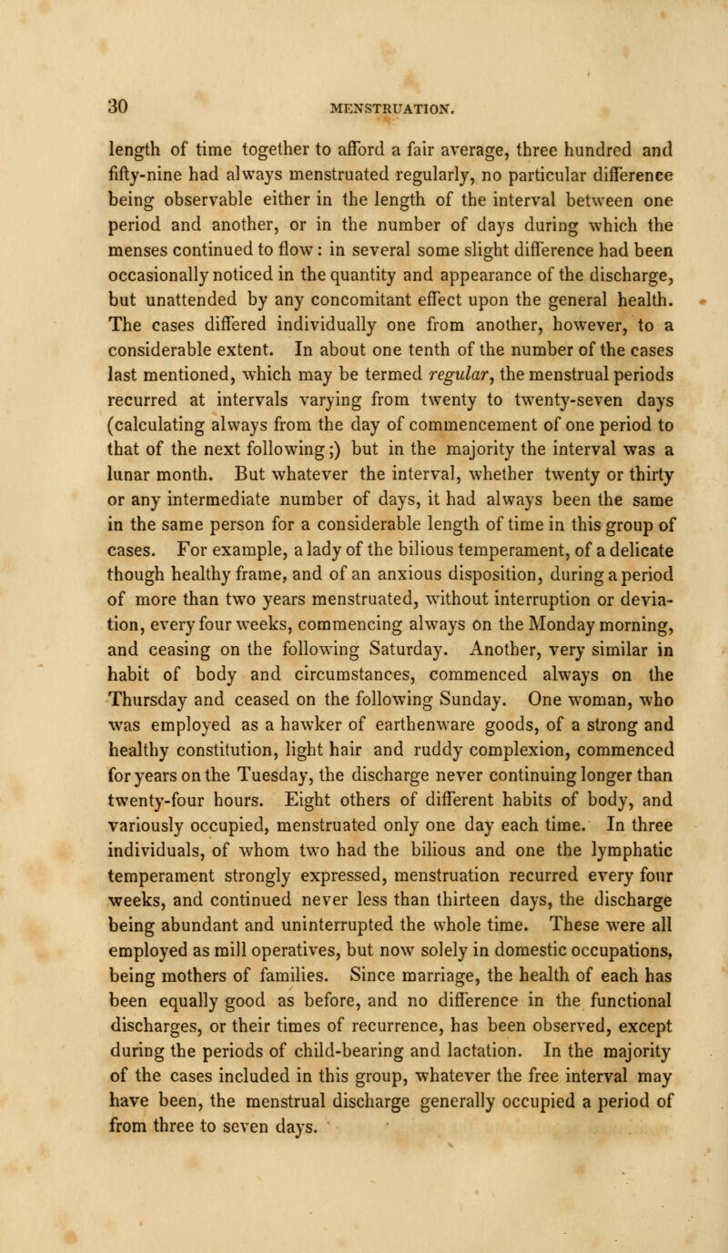 length of time together to afford a fair average, three hundred and fifty-nine had always menstruated regularly, no particular difference being observable either in the length of the interval between one period and another, or in the number of days during which the menses continued to flow: in several some slight difference had been occasionally noticed in the quantity and appearance of the discharge, but unattended by any concomitant effect upon the general health. The cases differed individually one from another, however, to a considerable extent. In about one tenth of the number of the cases last mentioned, which may be termed regular, the menstrual periods recurred at intervals varying from twenty to twenty-seven days (calculating always from the day of commencement of one period to that of the next following;) but in the majority the interval was a lunar month. But whatever the interval, whether twenty or thirty or any intermediate number of days, it had always been the same in the same person for a considerable length of time in this group of cases. For example, a lady of the bilious temperament, of a delicate though healthy frame, and of an anxious disposition, during a period of more than two years menstruated, without interruption or devia- tion, every four weeks, commencing always on the Monday morning, and ceasing on the following Saturday. Another, very similar in habit of body and circumstances, commenced always on the Thursday and ceased on the following Sunday. One woman, who was employed as a hawker of earthenware goods, of a strong and healthy constitution, light hair and ruddy complexion, commenced for years on the Tuesday, the discharge never continuing longer than twenty-four hours. Eight others of different habits of body, and variously occupied, menstruated only one day each time. In three individuals, of whom two had the bilious and one the lymphatic temperament strongly expressed, menstruation recurred every four ■weeks, and continued never less than thirteen days, the discharge being abundant and uninterrupted the whole time. These wrere all employed as mill operatives, but nowT solely in domestic occupations, being mothers of families. Since marriage, the health of each has been equally good as before, and no difference in the functional discharges, or their times of recurrence, has been observed, except during the periods of child-bearing and lactation. In the majority of the cases included in this group, whatever the free interval may have been, the menstrual discharge generally occupied a period of from three to seven days.