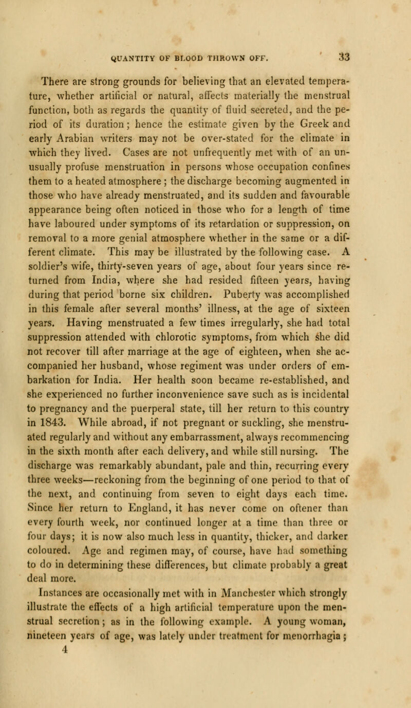 There are strong grounds for believing that an elevated tempera- ture, whether artificial or natural, affects materially the menstrual function, both as regards the quantity of fluid secreted, and the pe- riod of its duration; hence the estimate given by the Greek and early Arabian writers may not be over-stated for the climate in which they lived. Cases are not unfrequently met with of an un- usually profuse menstruation in persons whose occupation confines them to a heated atmosphere ; the discharge becoming augmented in those who have already menstruated, and its sudden and favourable appearance being often noticed in those who for a length of time have laboured under symptoms of its retardation or suppression, on removal to a more genial atmosphere whether in the same or a dif- ferent climate. This may be illustrated by the following case. A soldier's wife, thirty-seven years of age, about four years since re- turned from India, where she had resided fifteen years, having during that period borne six children. Puberty was accomplished in this female after several months' illness, at the age of sixteen years. Having menstruated a few times irregularly, she had total suppression attended with chlorotic symptoms, from which she did not recover till after marriage at the age of eighteen, when she ac- companied her husband, whose regiment was under orders of em- barkation for India. Her health soon became re-established, and she experienced no further inconvenience save such as is incidental to pregnancy and the puerperal state, till her return to this country in 1843. While abroad, if not pregnant or suckling, she menstru- ated regularly and without any embarrassment, always recommencing in the sixth month after each delivery, and while still nursing. The discharge was remarkably abundant, pale and thin, recurring every three weeks—reckoning from the beginning of one period to that of the next, and continuing from seven to eight days each time. Since her return to England, it has never come on oftener than every fourth week, nor continued longer at a time than three or four days; it is now also much less in quantity, thicker, and darker coloured. Age and regimen may, of course, have had something to do in determining these differences, but climate probably a great deal more. Instances are occasionally met with in Manchester which strongly illustrate the effects of a high artificial temperature upon the men- strual secretion; as in the following example. A young woman, nineteen years of age, was lately under treatment for menorrhagia ; 4