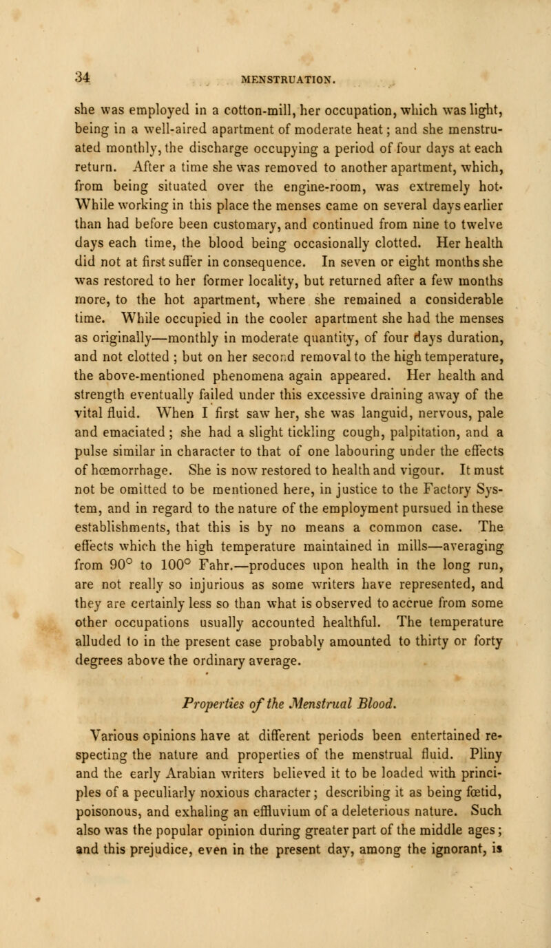 she was employed in a cotton-mill, her occupation, which was light, being in a well-aired apartment of moderate heat; and she menstru- ated monthly, the discharge occupying a period of four days at each return. After a time she was removed to another apartment, which, from being situated over the engine-room, was extremely hot« While working in this place the menses came on several days earlier than had before been customary, and continued from nine to twelve days each time, the blood being occasionally clotted. Her health did not at first suffer in consequence. In seven or eight months she was restored to her former locality, but returned after a few months more, to the hot apartment, where she remained a considerable time. While occupied in the cooler apartment she had the menses as originally—monthly in moderate quantity, of four days duration, and not clotted ; but on her second removal to the high temperature, the above-mentioned phenomena again appeared. Her health and strength eventually failed under this excessive draining away of the vital fluid. When I first saw her, she was languid, nervous, pale and emaciated ; she had a slight tickling cough, palpitation, and a pulse similar in character to that of one labouring under the effects of hcemorrhage. She is now restored to health and vigour. It must not be omitted to be mentioned here, in justice to the Factory Sys- tem, and in regard to the nature of the employment pursued in these establishments, that this is by no means a common case. The effects which the high temperature maintained in mills—averaging from 90° to 100° Fahr.—produces upon health in the long run, are not really so injurious as some writers have represented, and they are certainly less so than what is observed to accrue from some other occupations usually accounted healthful. The temperature alluded to in the present case probably amounted to thirty or forty degrees above the ordinary average. Properties of the Menstrual Blood. Various opinions have at different periods been entertained re- specting the nature and properties of the menstrual fluid. Pliny and the early Arabian writers believed it to be loaded with princi- ples of a peculiarly noxious character; describing it as being foetid, poisonous, and exhaling an effluvium of a deleterious nature. Such also was the popular opinion during greater part of the middle ages; and this prejudice, even in the present day, among the ignorant, is