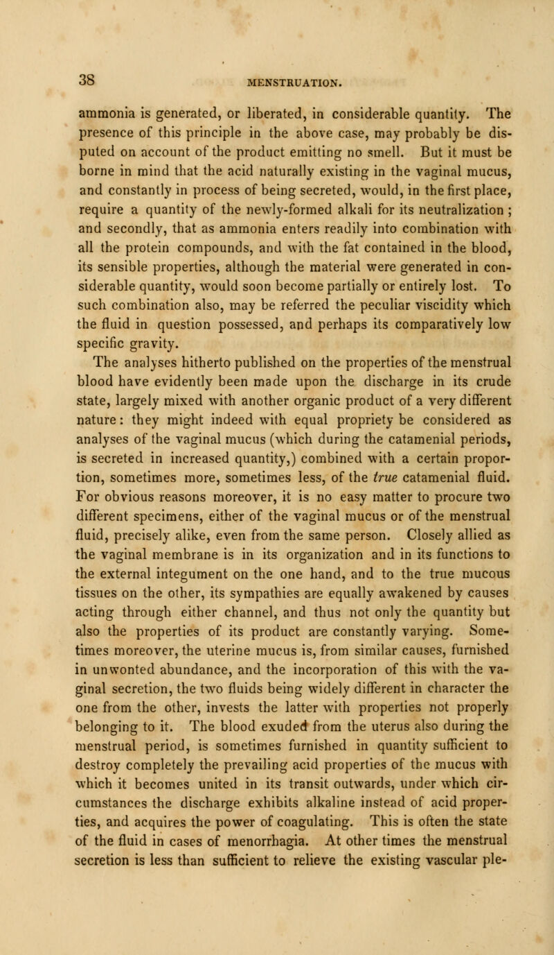 ammonia is generated, or liberated, in considerable quantity. The presence of this principle in the above case, may probably be dis- puted on account of the product emitting no smell. But it must be borne in mind that the acid naturally existing in the vaginal mucus, and constantly in process of being secreted, would, in the first place, require a quantity of the newly-formed alkali for its neutralization ; and secondly, that as ammonia enters readily into combination with all the protein compounds, and with the fat contained in the blood, its sensible properties, although the material were generated in con- siderable quantity, would soon become partially or entirely lost. To such combination also, may be referred the peculiar viscidity which the fluid in question possessed, and perhaps its comparatively low specific gravity. The analyses hitherto published on the properties of the menstrual blood have evidently been made upon the discharge in its crude state, largely mixed with another organic product of a very different nature: they might indeed with equal propriety be considered as analyses of the vaginal mucus (which during the catamenial periods, is secreted in increased quantity,) combined with a certain propor- tion, sometimes more, sometimes less, of the true catamenial fluid. For obvious reasons moreover, it is no easy matter to procure two different specimens, either of the vaginal mucus or of the menstrual fluid, precisely alike, even from the same person. Closely allied as the vaginal membrane is in its organization and in its functions to the external integument on the one hand, and to the true mucous tissues on the other, its sympathies are equally awakened by causes acting through either channel, and thus not only the quantity but also the properties of its product are constantly varying. Some- times moreover, the uterine mucus is, from similar causes, furnished in unwonted abundance, and the incorporation of this with the va- ginal secretion, the two fluids being widely different in character the one from the other, invests the latter with properties not properly belonging to it. The blood exuded from the uterus also during the menstrual period, is sometimes furnished in quantity sufficient to destroy completely the prevailing acid properties of the mucus with which it becomes united in its transit outwards, under which cir- cumstances the discharge exhibits alkaline instead of acid proper- ties, and acquires the power of coagulating. This is often the state of the fluid in cases of menorrhagia. At other times the menstrual secretion is less than sufficient to relieve the existing vascular pie-