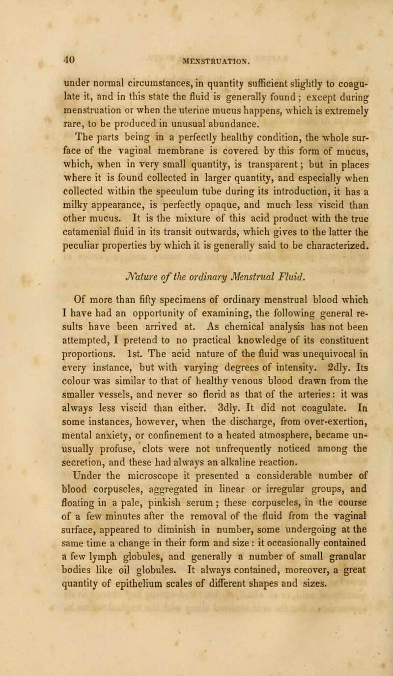 under normal circumstances, in quantity sufficient slightly to coagu- late it, and in this state the fluid is generally found; except during menstruation or when the uterine mucus happens, which is extremely rare, to be produced in unusual abundance. The parts being in a perfectly healthy condition, the whole sur- face of the vaginal membrane is covered by this form of mucus, which, when in very small quantity, is transparent; but in places where it is found collected in larger quantity, and especially when collected within the speculum tube during its introduction, it has a milky appearance, is perfectly opaque, and much less viscid than other mucus. It is the mixture of this acid product with the true catamenial fluid in its transit outwards, which gives to the latter the peculiar properties by which it is generally said to be characterized. Nature of the ordinary Menstrual Fluid. Of more than fifty specimens of ordinary menstrual blood which I have had an opportunity of examining, the following general re- sults have been arrived at. As chemical analysis has not been attempted, I pretend to no practical knowledge of its constituent proportions. 1st. The acid nature of the fluid was unequivocal in every instance, but with varying degrees of intensity. 2dly. Its colour was similar to that of healthy venous blood drawn from the smaller vessels, and never so florid as that of the arteries: it was always less viscid than either. 3dly. It did not coagulate. In some instances, however, when the discharge, from over-exertion, mental anxiety, or confinement to a heated atmosphere, became un- usually profuse, clots were not unfrequently noticed among the secretion, and these had always an alkaline reaction. Under the microscope it presented a considerable number of blood corpuscles, aggregated in linear or irregular groups, and floating in a pale, pinkish serum ; these corpuscles, in the course of a few minutes after the removal of the fluid from the vaginal surface, appeared to diminish in number, some undergoing at the same time a change in their form and size : it occasionally contained a few lymph globules, and generally a number of small granular bodies like oil globules. It always contained, moreover, a great quantity of epithelium scales of different shapes and sizes.