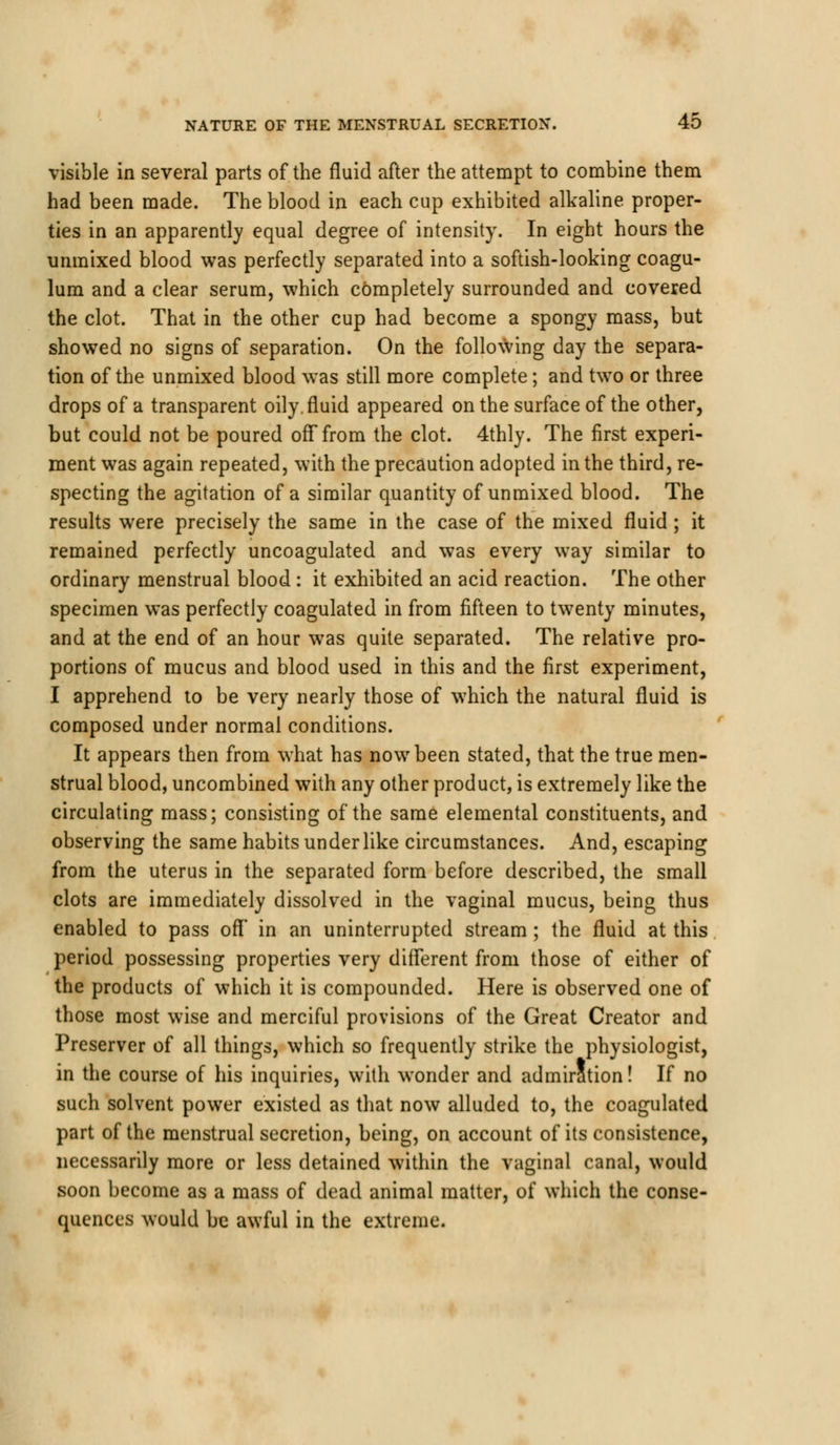 visible in several parts of the fluid after the attempt to combine them had been made. The blood in each cup exhibited alkaline proper- ties in an apparently equal degree of intensity. In eight hours the unmixed blood was perfectly separated into a softish-looking coagu- lum and a clear serum, which completely surrounded and covered the clot. That in the other cup had become a spongy mass, but showed no signs of separation. On the following day the separa- tion of the unmixed blood was still more complete; and two or three drops of a transparent oily .fluid appeared on the surface of the other, but could not be poured off from the clot. 4thly. The first experi- ment was again repeated, with the precaution adopted in the third, re- specting the agitation of a similar quantity of unmixed blood. The results were precisely the same in the case of the mixed fluid ; it remained perfectly uncoagulated and was every way similar to ordinary menstrual blood : it exhibited an acid reaction. The other specimen was perfectly coagulated in from fifteen to twenty minutes, and at the end of an hour was quite separated. The relative pro- portions of mucus and blood used in this and the first experiment, I apprehend to be very nearly those of which the natural fluid is composed under normal conditions. It appears then from what has now been stated, that the true men- strual blood, uncombined with any other product, is extremely like the circulating mass; consisting of the same elemental constituents, and observing the same habits under like circumstances. And, escaping from the uterus in the separated form before described, the small clots are immediately dissolved in the vaginal mucus, being thus enabled to pass off' in an uninterrupted stream; the fluid at this period possessing properties very different from those of either of the products of which it is compounded. Here is observed one of those most wise and merciful provisions of the Great Creator and Preserver of all things, which so frequently strike the physiologist, in the course of his inquiries, with wonder and admiration! If no such solvent power existed as that now alluded to, the coagulated part of the menstrual secretion, being, on account of its consistence, necessarily more or less detained within the vaginal canal, would soon become as a mass of dead animal matter, of which the conse- quences would be awful in the extreme.