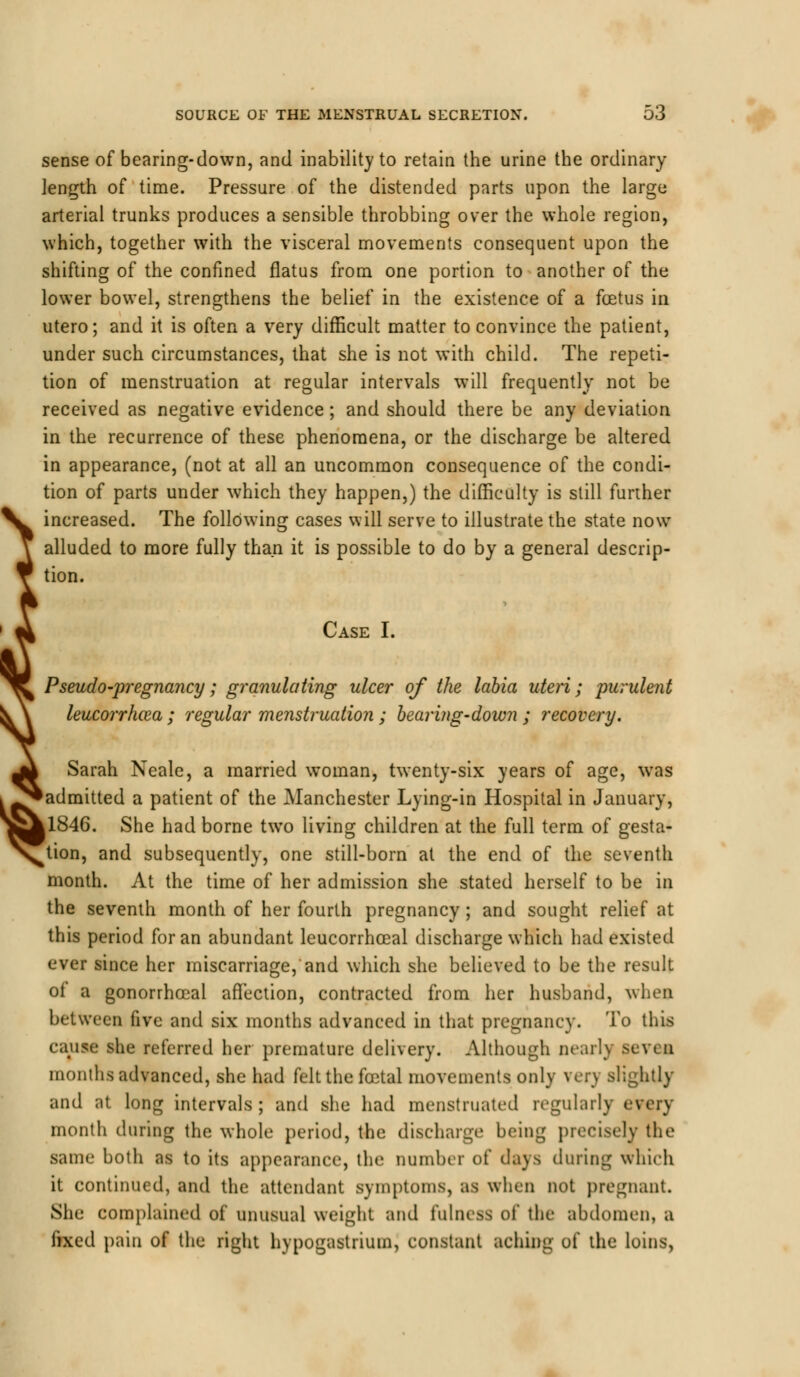 sense of bearing-down, and inability to retain the urine the ordinary length of time. Pressure of the distended parts upon the large arterial trunks produces a sensible throbbing over the whole region, which, together with the visceral movements consequent upon the shifting of the confined flatus from one portion to another of the lower bowel, strengthens the belief in the existence of a foetus in utero; and it is often a very difficult matter to convince the patient, under such circumstances, that she is not with child. The repeti- tion of menstruation at regular intervals will frequently not be received as negative evidence; and should there be any deviation in the recurrence of these phenomena, or the discharge be altered in appearance, (not at all an uncommon consequence of the condi- tion of parts under which they happen,) the difficulty is still further increased. The following cases will serve to illustrate the state now- alluded to more fully than it is possible to do by a general descrip- tion. Case I. Pseudo-pregnancy; granulating ulcer of the labia uteri; purulent leucorrhoza; regular menstruation ; bear in g-down ; recovery. % Sarah Neale, a married woman, twenty-six years of age, was admitted a patient of the Manchester Lying-in Hospital in January, 1846. She had borne two living children at the full term of gesta- tion, and subsequently, one still-born at the end of the seventh month. At the time of her admission she stated herself to be in the seventh month of her fourth pregnancy; and sought relief at this period for an abundant leucorrhceal discharge which had existed ever since her miscarriage, and which she believed to be the result ot a gonorrhceal affection, contracted from her husband, when between five and six months advanced in that pregnancy. To this cause she referred her premature delivery. Although nearlj seven months advanced, she had felt the foetal movements only very slightly and at long intervals; and she had menstruated regularly every month during the whole period, the discharge being precisely the same both as to its appearance, the number of days during which it continued, and the attendant symptoms, as when not pregnant. She complained of unusual weight and fatness of the abdomen, a fixed pain of the right hypogastrium, constant aching of the loins,