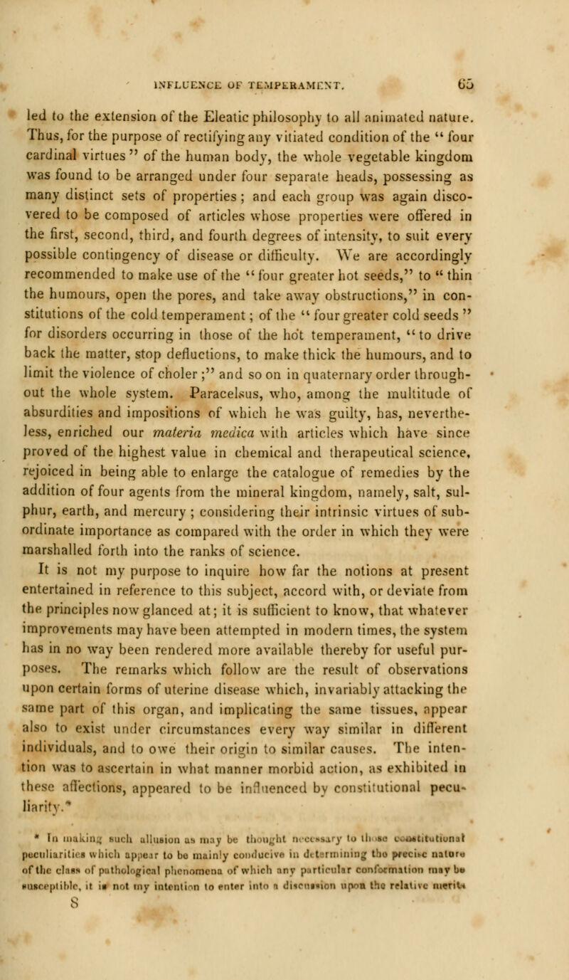 led to the extension of the Eleatic philosophy to all animated nature. Thus, for the purpose of rectifying any vitiated condition of the  four cardinal virtues of the human body, the whole vegetable kingdom was found to be arranged under four separate heads, possessing as many distinct sets of properties ; and each group was again disco- vered to be composed of articles whose properties were offered in the first, second, third, and fourth degrees of intensity, to suit every possible contingency of disease or difficulty. We are accordingly recommended to make use of the  four greater hot seeds, to  thin the humours, open the pores, and take away obstructions, in con- stitutions of the cold temperament; of the '* four greater cold seeds  for disorders occurring in those of the hot temperament, to drive back the matter, stop defluctions, to make thick the humours, and to limit the violence of choler; and so on in quaternary order through- out the whole system. Paracelsus, who, among the multitude of absurdities and impositions of which he was guilty, has, neverthe- less, enriched our materia medica with articles which have since proved of the highest value in chemical and therapeutical science, rejoiced in being able to enlarge the catalogue of remedies by the addition of four agents from the mineral kingdom, namely, salt, sul- phur, earth, and mercury ; considering their intrinsic virtues of sub- ordinate importance as compared with the order in which they were marshalled forth into the ranks of science. It is not my purpose to inquire how far the notions at present entertained in reference to this subject, accord with, or deviate from the principles now glanced at; it is sufficient to know, that whatever improvements may have been attempted in modern times, the system has in no way been rendered more available thereby for useful pur- poses. The remarks which follow are the result of observations upon certain forms of uterine disease which, invariably attacking the same part of this organ, and implicating the same tissues, appear also to exist under circumstances every way similar in different individuals, and to owe their origin to similar causes. The inten- tion was to ascertain in what manner morbid action, as exhibited in affections, appeared to be influenced by constitutional pecu* liaritv. * In making luch aUuaton us may be (bought nccewary to 11 ■ •*<: c.«j*titut»unal ptictiliuritira which appear to bo mainly conducive in determining tho nrtebe natorw of the eln«s of pathological phenomena of which any particular conformation maybe ■oaecptibtc, it i« Dot my Intent! >n to mter into n dlientaibn upnn the relative merits 8