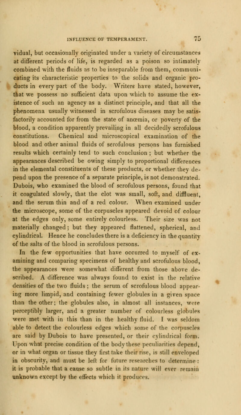 vidual, but occasionally originated under a variety of circumstances at different periods of life, is regarded as a poison so intimately combined with the fluids as to be inseparable from them, communi- cating its characteristic properties to the solids and organic pro- ducts in every part of the body. Writers have stated, however, that we possess no sufficient data upon which to assume the ex- istence of such an agency as a distinct principle, and that all the phenomena usually witnessed in scrofulous diseases may be satis- factorily accounted for from the state of ancemia, or poverty of the blood, a condition apparently prevailing in all decidedly scrofulous constitutions. Chemical and microscopical examination of the blood and other animal fluids of scrofulous persons has furnished results which certainly tend to such conclusion ; but whether the appearances described be owing simply to proportional differences in the elemental constituents of these products, or whether they de- pend upon the presence of a separate principle, is not demonstrated. Dubois, who examined the blood of scrofulous persons, found that it coagulated slowly, that the clot was small, soft, and diffluent, and the serum thin and of a red colour. When examined under the microscope, some of the corpuscles appeared devoid of colour at the edges only, some entirely colourless. Their size was not materially changed; but they appeared flattened, spherical, and cylindrical. Hence he concludes there is a deficiency in the quantity of the salts of the blood in scrofulous persons. In the few opportunities that have occurred to myself of ex- amining and comparing specimens of healthy and scrofulous blood, the appearances were somewhat different from those above de- scribed. A difference was always found to exist in the relative densities of the two fluids ; the serum of scrofulous blood appear- ing more limpid, and containing fewer globules in a given space than the other; the globules also, in almost all instances, w< rt perceptibly larger, and a greater number of colourless globules were met with in this than in the healthy fluid. I was seldom able to detect the colourless edges which some of the corpuscles are said by Dubois to have presented, or their cylindrical form. Upon what precise condition of the body these peculiarities depend, or in what or^an or tissue they first take their rise, is still enveloped in obscurity, and must be left for future researches to determine : it is probable that a cause so subtle in its nature will ever remain unknown except by the effects which it produces.