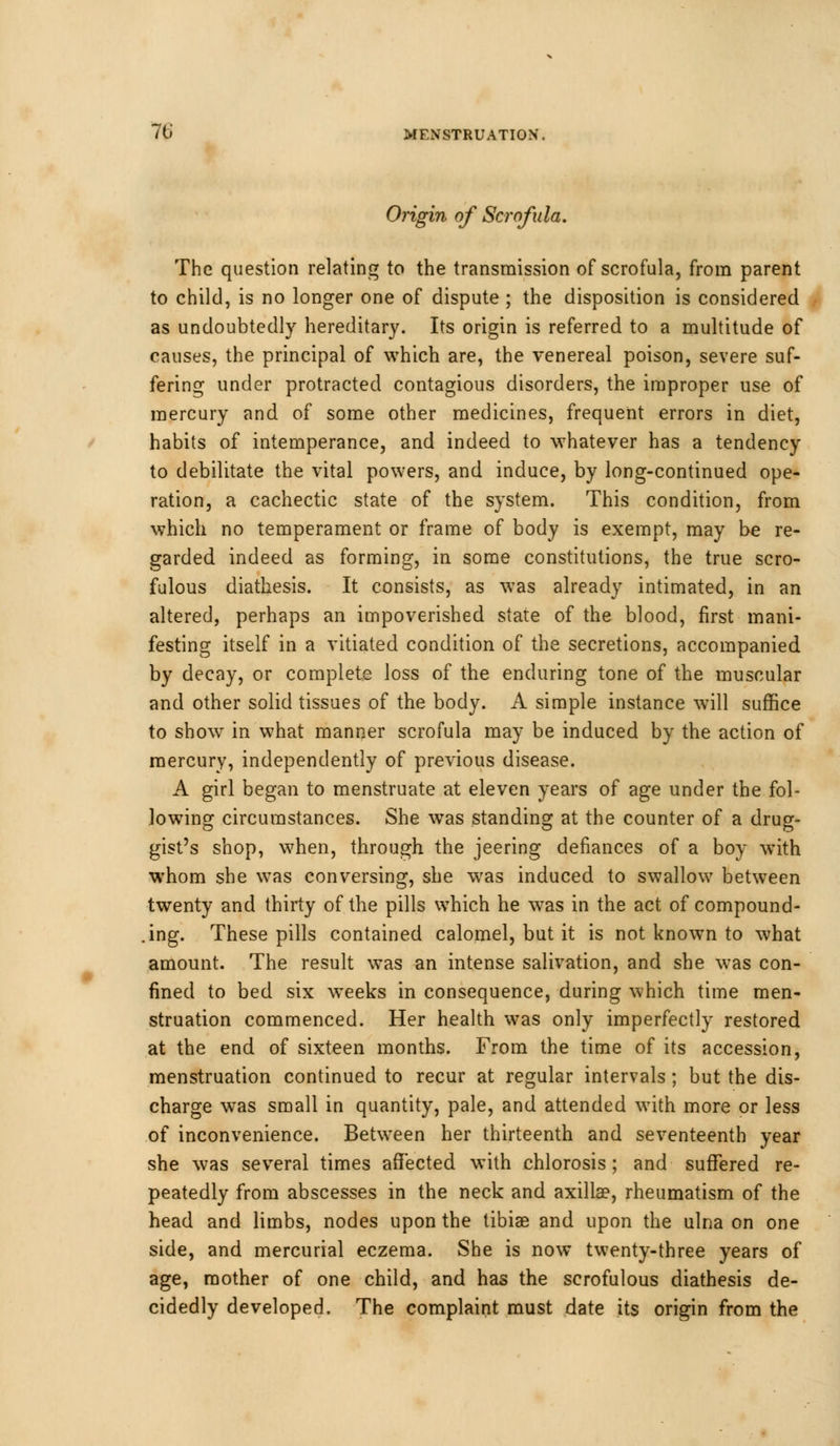 Origin of Scrofula. The question relating to the transmission of scrofula, from parent to child, is no longer one of dispute ; the disposition is considered as undoubtedly hereditary. Its origin is referred to a multitude of causes, the principal of which are, the venereal poison, severe suf- fering under protracted contagious disorders, the improper use of mercury and of some other medicines, frequent errors in diet, habits of intemperance, and indeed to whatever has a tendency to debilitate the vital powers, and induce, by long-continued ope- ration, a cachectic state of the system. This condition, from which no temperament or frame of body is exempt, may be re- garded indeed as forming, in some constitutions, the true scro- fulous diathesis. It consists, as was already intimated, in an altered, perhaps an impoverished state of the blood, first mani- festing itself in a vitiated condition of the secretions, accompanied by decay, or complete loss of the enduring tone of the muscular and other solid tissues of the body. A simple instance will suffice to show in what manner scrofula may be induced by the action of mercury, independently of previous disease. A girl began to menstruate at eleven years of age under the fol- lowing circumstances. She was standing at the counter of a drug- gist's shop, when, through the jeering defiances of a boy with whom she was conversing, she was induced to swallow between twenty and thirty of the pills which he was in the act of compound- ing. These pills contained calomel, but it is not known to what amount. The result was an intense salivation, and she was con- fined to bed six weeks in consequence, during which time men- struation commenced. Her health was only imperfectly restored at the end of sixteen months. From the time of its accession, menstruation continued to recur at regular intervals ; but the dis- charge was small in quantity, pale, and attended with more or less of inconvenience. Between her thirteenth and seventeenth year she was several times affected with chlorosis; and suffered re- peatedly from abscesses in the neck and axilla?, rheumatism of the head and limbs, nodes upon the tibia? and upon the ulna on one side, and mercurial eczema. She is now twenty-three years of age, mother of one child, and has the scrofulous diathesis de- cidedly developed. The complaint must date its origin from the