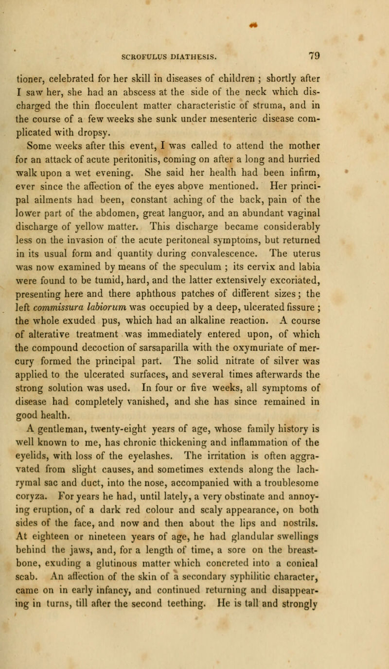 tioner, celebrated for her skill in diseases of children ; shortly after I saw her, she had an abscess at the side of the neck which dis- charged the thin flocculent matter characteristic of struma, and in the course of a few weeks she sunk under mesenteric disease com- plicated with dropsy. Some weeks after this event, I was called to attend the mother for an attack of acute peritonitis, coming on after a long and hurried walk upon a wet evening. She said her health had been infirm, ever since the affection of the eyes above mentioned. Her princi- pal ailments had been, constant aching of the back, pain of the lower part of the abdomen, great languor, and an abundant vaginal discharge of yellow matter. This discharge became considerably less on the invasion of the acute peritoneal symptoms, but returned in its usual form and quantity during convalescence. The uterus was now examined by means of the speculum ; its cervix and labia were found to be tumid, hard, and the latter extensively excoriated, presenting here and there aphthous patches of different sizes; the left commissura labiorum was occupied by a deep, ulcerated fissure ; the whole exuded pus, which had an alkaline reaction. A course of alterative treatment was immediately entered upon, of which the compound decoction of sarsaparilla with the oxymuriate of mer- cury formed the principal part. The solid nitrate of silver was applied to the ulcerated surfaces, and several times afterwards the strong solution was used. In four or five weeks, all symptoms of disease had completely vanished, and she has since remained in good health. A gentleman, twenty-eight years of age, whose family history is well known to me, has chronic thickening and inflammation of the eyelids, with loss of the eyelashes. The irritation is often aggra- vated from slight causes, and sometimes extends along the lach- rymal sac and duct, into the nose, accompanied with a troublesome coryza. For years he had, until lately, a very obstinate and annoy- ing eruption, of a dark red colour and scaly appearance, on both sides of the face, and now and then about the lips and nostrils. At eighteen or nineteen years of age, he had glandular swellings behind the jaws, and, for a length of time, a sore on the breast- bone, exuding a glutinous matter which concreted into a conical scab. An affection of the skin of a secondary syphilitic character, came on in early infancy, and continued returning and disappear- ing in turns, till after the second teething. He is tall and strongly