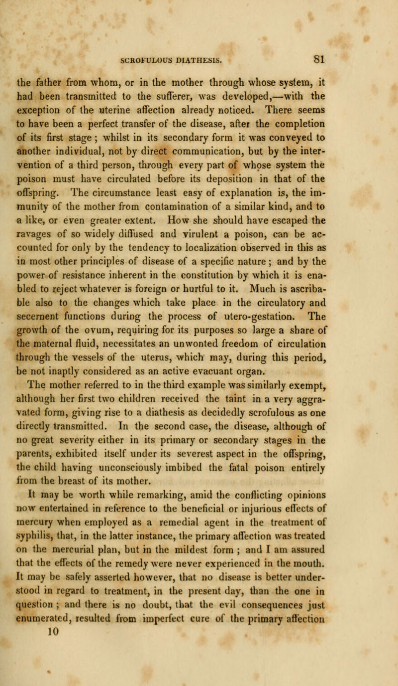 the father from whom, or in the mother through whose system, it had been transmitted to the sufferer, was developed,—with the exception of the uterine affection already noticed. There seems to have been a perfect transfer of the disease, after the completion of its first stage ; whilst in its secondary form it was conveyed to another individual, not by direct communication, but by the inter- vention of a third person, through every part of whose system the poison must have circulated before its deposition in that of the offspring. The circumstance least easy of explanation is, the im- munity of the mother from contamination of a similar kind, and to a like, or even greater extent. How she should have escaped the ravages of so widely diffused and virulent a poison, can be ac- counted for only by the tendency to localization observed in this as in most other principles of disease of a specific nature ; and by the power of resistance inherent in the constitution by which it is ena- bled to reject whatever is foreign or hurtful to it. Much is ascriba- ble also to the changes which take place in the circulatory and secernent functions during the process of utero-gestation. The growth of the ovum, requiring for its purposes so large a share of the maternal fluid, necessitates an unwonted freedom of circulation through the vessels of the uterus, which may, during this period, be not inaptly considered as an active evacuant organ. The mother referred to in the third example was similarly exempt, although her first two children received the taint in a very aggra- vated form, giving rise to a diathesis as decidedly scrofulous as one directly transmitted. In the second case, the disease, although of no great severity either in its primary or secondary stages in the parents, exhibited itself under its severest aspect in the offspring, the child having unconsciously imbibed the fatal poison entirely from the breast of its mother. It may be worth while remarking, amid the conflicting opinions now entertained in reference to the beneficial or injurious effects of mercury when employed as a remedial agent in the treatment of syphilis, that, in the latter instance, the primary affection was treated on the mercurial plan, but in the mildest form ; and I am assured that the effects of the remedy were never experienced in the mouth. Jt may be safely asserted however, that no disease is better under- stood in regard to treatment, in the present day, than the one in question ; and there is no doubt, that the evil consequences just enumerated, resulted from imperfect cure of the primary affection 10