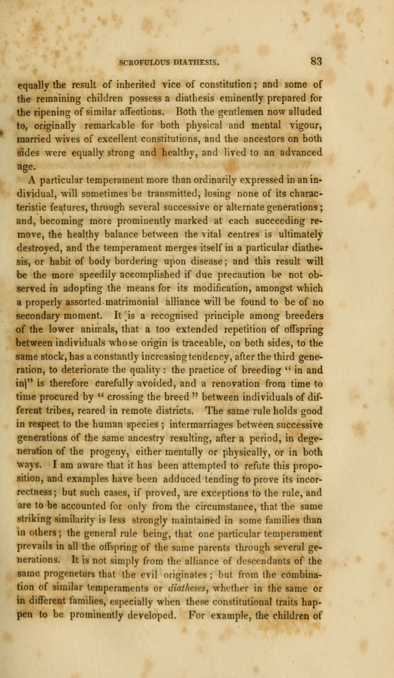 equally the result of inherited vice of constitution; and some of the remaining children possess a diathesis eminently prepared for the ripening of similar affections. Both the gentlemen now alluded to, originally remarkable for both physical and mental vigour, married wives of excellent constitutions, and the ancestors on both sides were equally strong and healthy, and lived to an advanced age. A particular temperament more than ordinarily expressed in an in- dividual, will sometimes be transmitted, losing none of its charac- teristic features, through several successive or alternate generations ; and, becoming more prominently marked at each succeeding re- move, the healthy balance between the vital centres is ultimately destroyed, and the temperament merges itself in a particular diathe- sis, or habit of body bordering upon disease; and this result will be the more speedily accomplished if due precaution be not ob- served in adopting the means for its modification, amongst which a properly assorted matrimonial alliance will be found to be of no secondary moment. It ^is a recognised principle among breeders of the lower animals, that a too extended repetition of offspring between individuals whose origin is traceable, on both sides, to the same stock, has a constantly increasing tendency, after the third gene- ration, to deteriorate the quality : the practice of breeding  in and in| is therefore carefully avoided, and a renovation from time to time procured by  crossing the breed  between individuals of dif- ferent tribes, reared in remote districts. The same rule holds good in respect to the human species ; intermarriages between successive generations of the same ancestry resulting, after a period, in dege- neration of the progeny, either mentally or physically, or in both ways. I am aware that it has been attempted to refute this propo- sition, and examples have been adduced tending to prove its incor- rectness; but such cases, if proved, are exceptions to the rule, and are to be accounted for only from the circumstance, that the same striking similarity is less strongly maintained in some families than IB others; the general rule being, that one particular temperament prevails in all the offspring of the same parents through several ge- nerations. It is not simply from the alliance of descendants of the same progenetors that the evil originates ; hut from the combina- tion of similar temperaments or diatheses, whether in the same or in different families, especially when these constitutional traits hap- pen to be prominently developed. For example, the children of