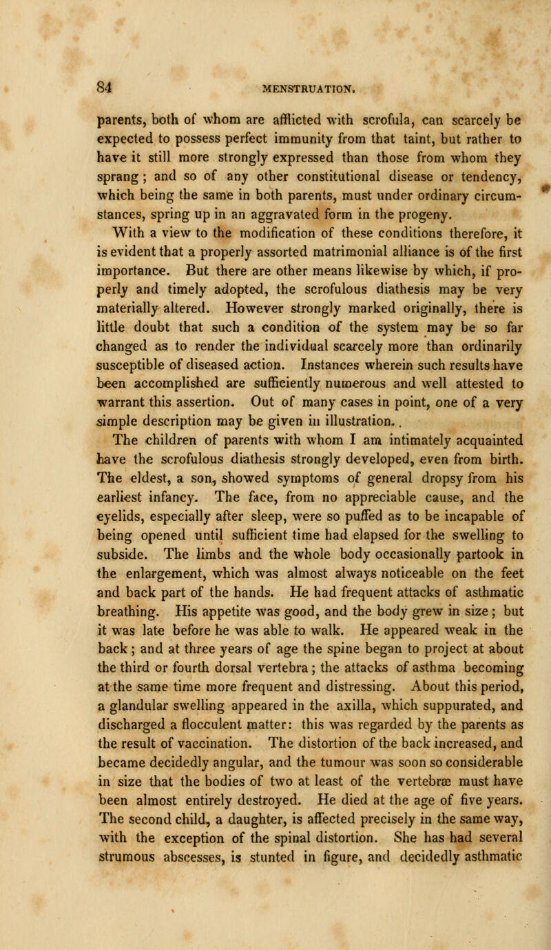 parents, both of whom are afflicted with scrofula, can scarcely be expected to possess perfect immunity from that taint, but rather to have it still more strongly expressed than those from whom they sprang ; and so of any other constitutional disease or tendency, which being the same in both parents, must under ordinary circum- stances, spring up in an aggravated form in the progeny. With a view to the modification of these conditions therefore, it is evident that a properly assorted matrimonial alliance is of the first importance. But there are other means likewise by which, if pro- perly and timely adopted, the scrofulous diathesis may be very materially altered. However strongly marked originally, there is little doubt that such a condition of the system may be so far changed as to render the individual scarcely more than ordinarily susceptible of diseased action. Instances wherein such results have been accomplished are sufficiently numerous and well attested to warrant this assertion. Out of many cases in point, one of a very simple description may be given in illustration.. The children of parents with whom I am intimately acquainted have the scrofulous diathesis strongly developed, even from birth. The eldest, a son, showed symptoms of general dropsy from his earliest infancy. The face, from no appreciable cause, and the eyelids, especially after sleep, were so puffed as to be incapable of being opened until sufficient time had elapsed for the swelling to subside. The limbs and the whole body occasionally partook in the enlargement, which was almost always noticeable on the feet and back part of the hands. He had frequent attacks of asthmatic breathing. His appetite was good, and the body grew in size ; but it was late before he was able to walk. He appeared weak in the back; and at three years of age the spine began to project at about the third or fourth dorsal vertebra; the attacks of asthma becoming at the same time more frequent and distressing. About this period, a glandular swelling appeared in the axilla, which suppurated, and discharged a flocculent matter: this was regarded by the parents as the result of vaccination. The distortion of the back increased, and became decidedly angular, and the tumour was soon so considerable in size that the bodies of two at least of the vertebrae must have been almost entirely destroyed. He died at the age of five years. The second child, a daughter, is affected precisely in the same way, with the exception of the spinal distortion. She has had several strumous abscesses, is stunted in figure, and decidedly asthmatic